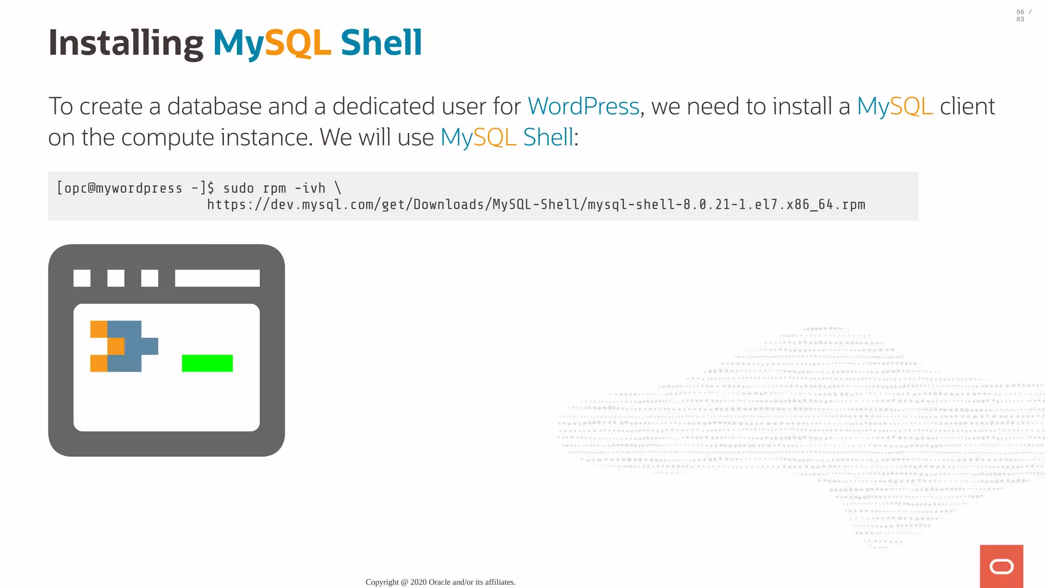 Installing MySQL Shell To create a database and a dedicated user for WordPress, we need to install a MySQL client on the compute instance. We will use MySQL Shell: [opc@mywordpress ~]$ sudo rpm -ivh https://dev.mysql.com/get/Downloads/MySQL-Shell/mysql-shell-8.0.21-1.el7.x86_64.rpm Copyright @ 2020 Oracle and/or its affiliates. 56 / 83 