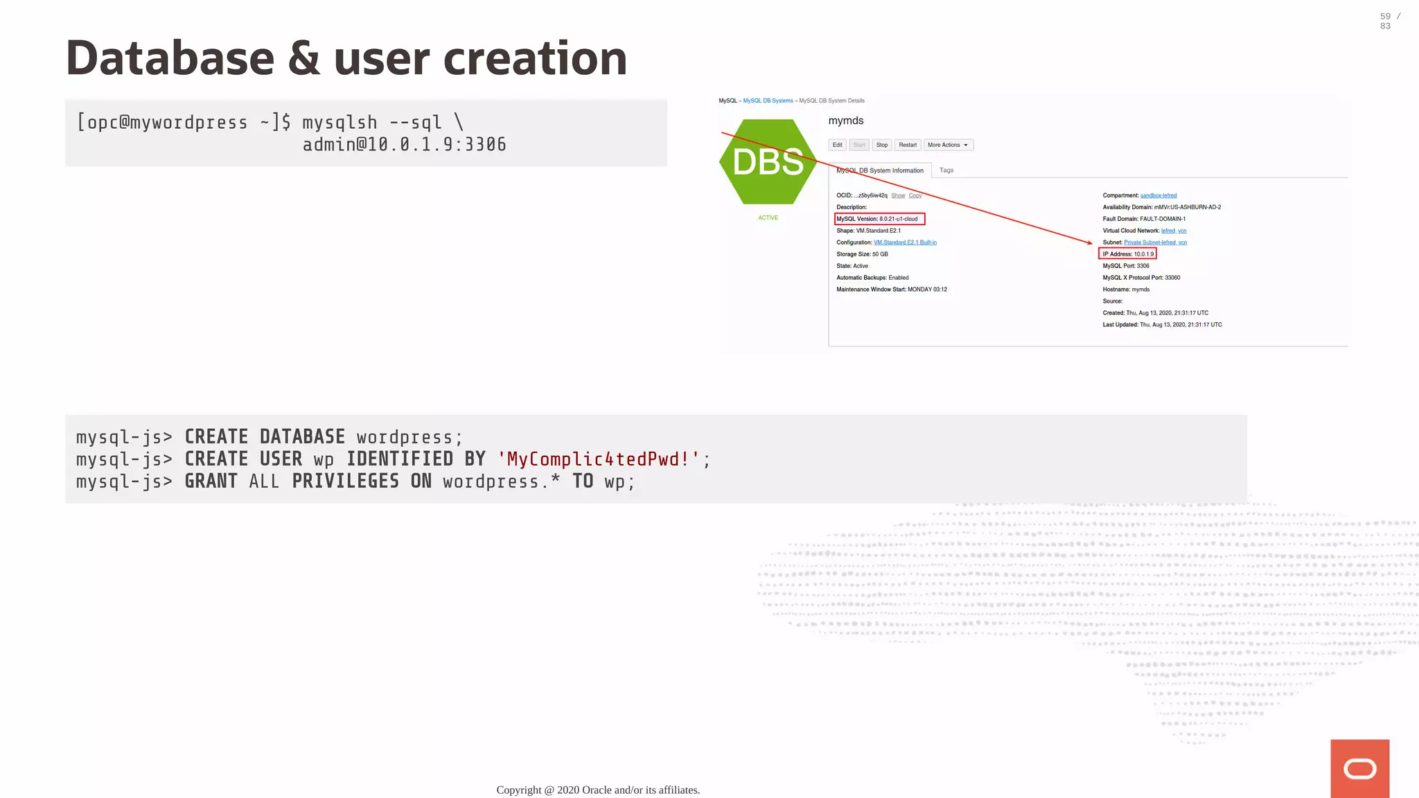 [opc@mywordpress ~]$ mysqlsh --sql admin@10.0.1.9:3306 Database & user creation mysql-js> CREATE DATABASE wordpress; mysql-js> CREATE USER wp IDENTIFIED BY 'MyComplic4tedPwd!'; mysql-js> GRANT ALL PRIVILEGES ON wordpress.* TO wp; Copyright @ 2020 Oracle and/or its affiliates. 59 / 83 