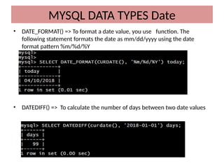 • DATE_FORMAT() => To format a date value, you use function. The
following statement formats the date as mm/dd/yyyy using the date
format pattern %m/%d/%Y
• DATEDIFF() => To calculate the number of days between two date values
MYSQL DATA TYPES Date
 