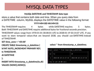 MySQL DATETIME and TIMESTAMP data type
store a value that contains both date and time. When you query data from
a DATETIME column, MySQL displays the DATETIME value in the following format:
YYYY-MM-DD HH:MM:SS
The TIMESTAMP requires 4 bytes while DATETIME requires 5 bytes.
Both TIMESTAMP and DATETIME require additional bytes for fractional seconds precision.
TIMESTAMP values range from 1970-01-01 00:00:01 UTC to 2038-01-19 03:14:07 UTC. If you
want to store temporal values that are beyond 2038, you should use DATETIME instead
of TIMESTAMP.
SET time_zone = '+05:00'
CREATE TABLE timestamp_n_datetime (
id INT AUTO_INCREMENT PRIMARY KEY,
ts TIMESTAMP,
dt DATETIME
);
INSERT INTO timestamp_n_datetime(ts,dt)
VALUES (NOW(),NOW());
MYSQL DATA TYPES
select * from timestamp_n_datetime;
 