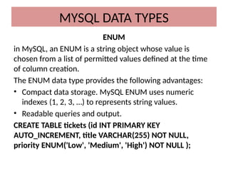ENUM
in MySQL, an ENUM is a string object whose value is
chosen from a list of permitted values defined at the time
of column creation.
The ENUM data type provides the following advantages:
• Compact data storage. MySQL ENUM uses numeric
indexes (1, 2, 3, …) to represents string values.
• Readable queries and output.
CREATE TABLE tickets (id INT PRIMARY KEY
AUTO_INCREMENT, title VARCHAR(255) NOT NULL,
priority ENUM('Low', 'Medium', 'High') NOT NULL );
MYSQL DATA TYPES
 
