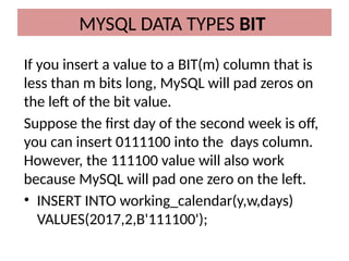 If you insert a value to a BIT(m) column that is
less than m bits long, MySQL will pad zeros on
the left of the bit value.
Suppose the first day of the second week is off,
you can insert 0111100 into the days column.
However, the 111100 value will also work
because MySQL will pad one zero on the left.
• INSERT INTO working_calendar(y,w,days)
VALUES(2017,2,B'111100');
MYSQL DATA TYPES BIT
 