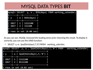 MYSQL DATA TYPES BIT
As you can see, MySQL removed the leading zeros prior returning the result. To display it
correctly, you can use the LPAD function:
• SELECT y, w , lpad(bin(days),7,'0') FROM working_calendar;
 