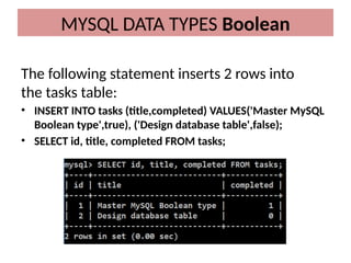 The following statement inserts 2 rows into
the tasks table:
• INSERT INTO tasks (title,completed) VALUES('Master MySQL
Boolean type',true), ('Design database table',false);
• SELECT id, title, completed FROM tasks;
MYSQL DATA TYPES Boolean
 