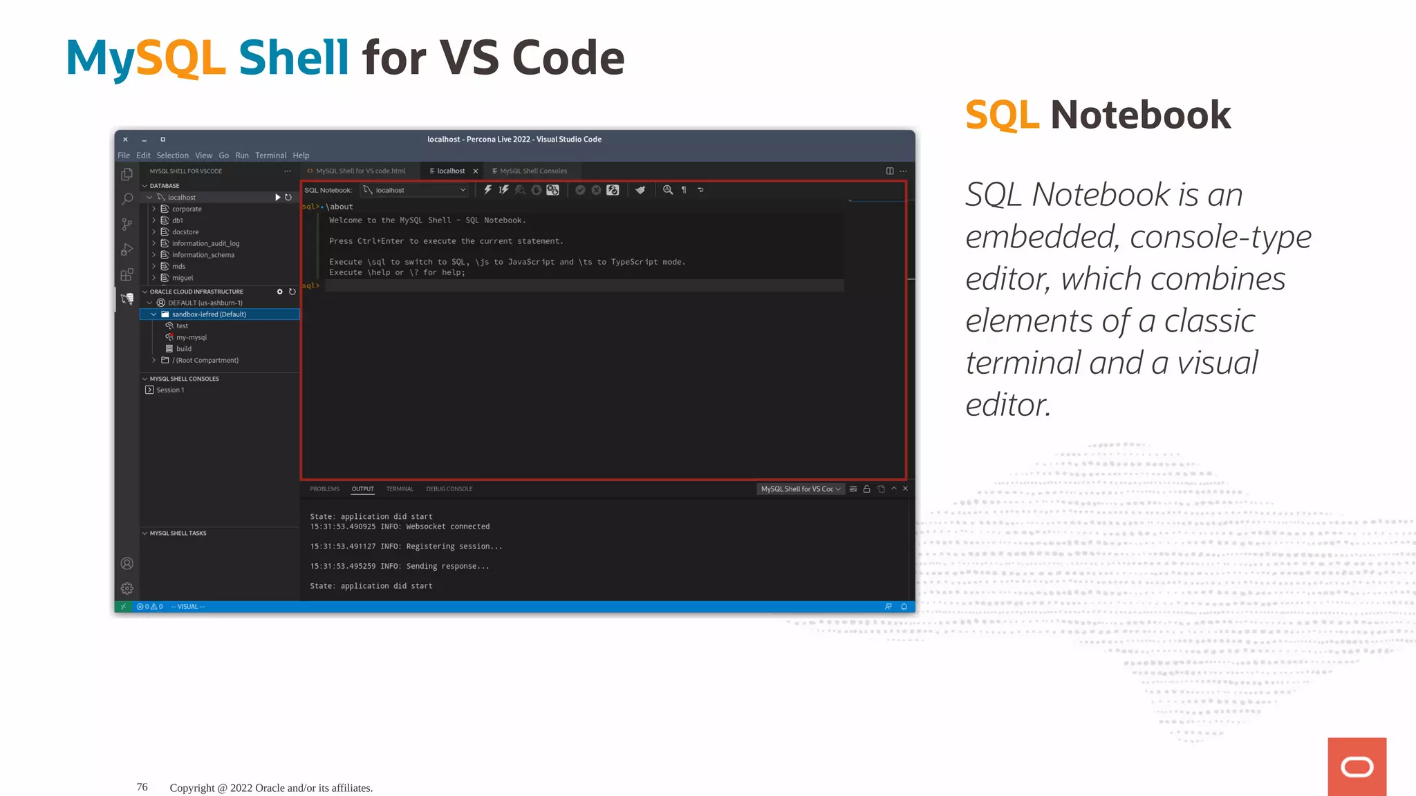 SQL Notebook SQL Notebook is an embedded, console-type editor, which combines elements of a classic terminal and a visual editor. MySQL Shell for VS Code Copyright @ 2022 Oracle and/or its affiliates. 76 