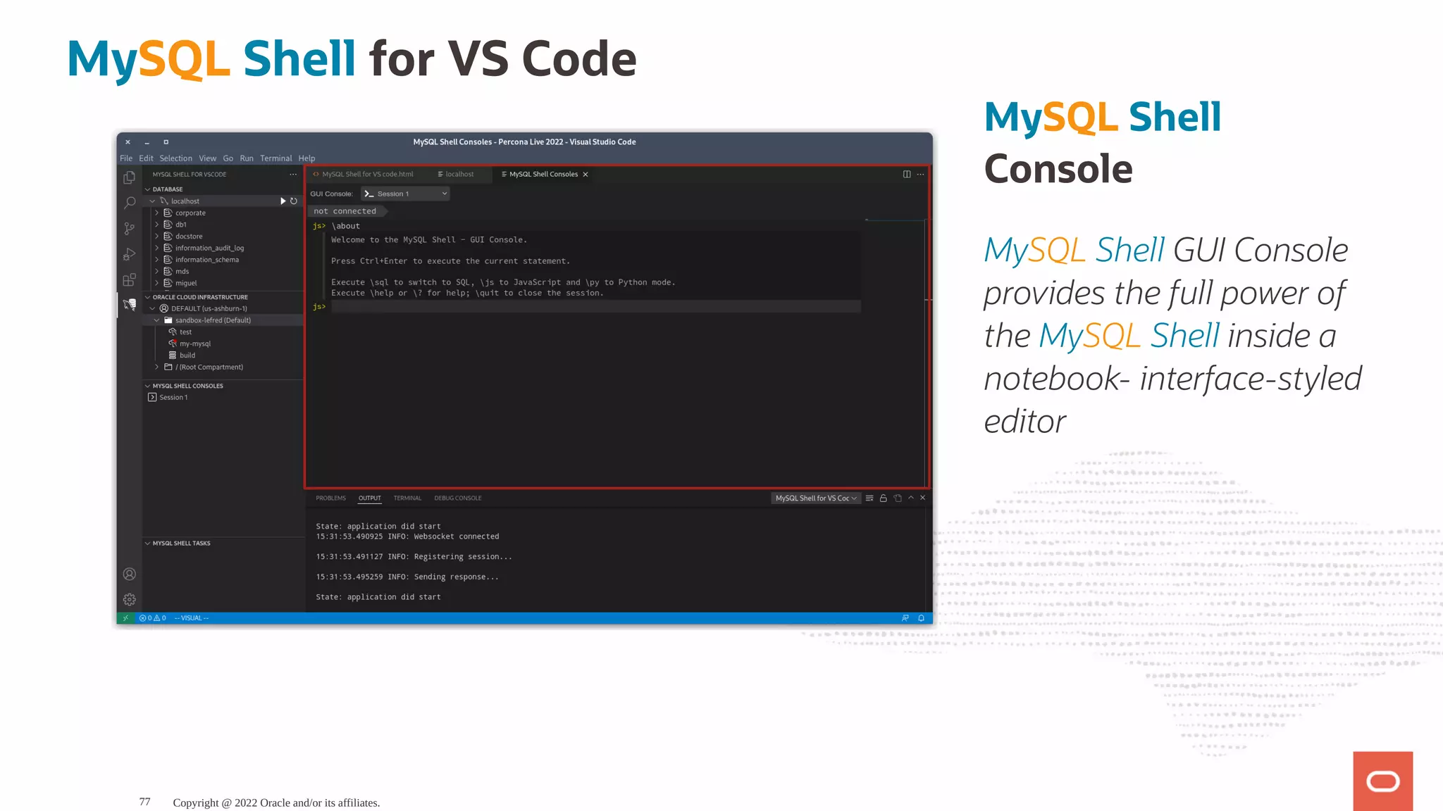 MySQL Shell Console MySQL Shell GUI Console provides the full power of the MySQL Shell inside a notebook- interface-styled editor MySQL Shell for VS Code Copyright @ 2022 Oracle and/or its affiliates. 77 