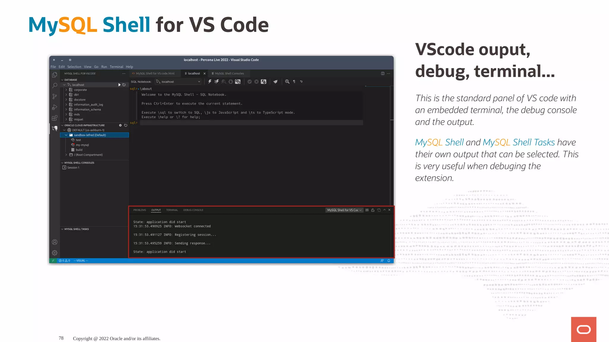 VScode ouput, debug, terminal... This is the standard panel of VS code with an embedded terminal, the debug console and the output. MySQL Shell and MySQL Shell Tasks have their own output that can be selected. This is very useful when debuging the extension. MySQL Shell for VS Code Copyright @ 2022 Oracle and/or its affiliates. 78 