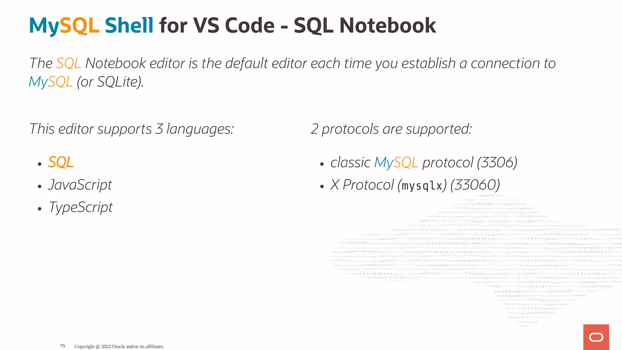 This editor supports 3 languages: SQL JavaScript TypeScript 2 protocols are supported: classic MySQL protocol (3306) X Protocol (mysqlx) (33060) MySQL Shell for VS Code - SQL Notebook The SQL Notebook editor is the default editor each time you establish a connection to MySQL (or SQLite). Copyright @ 2022 Oracle and/or its affiliates. 79 