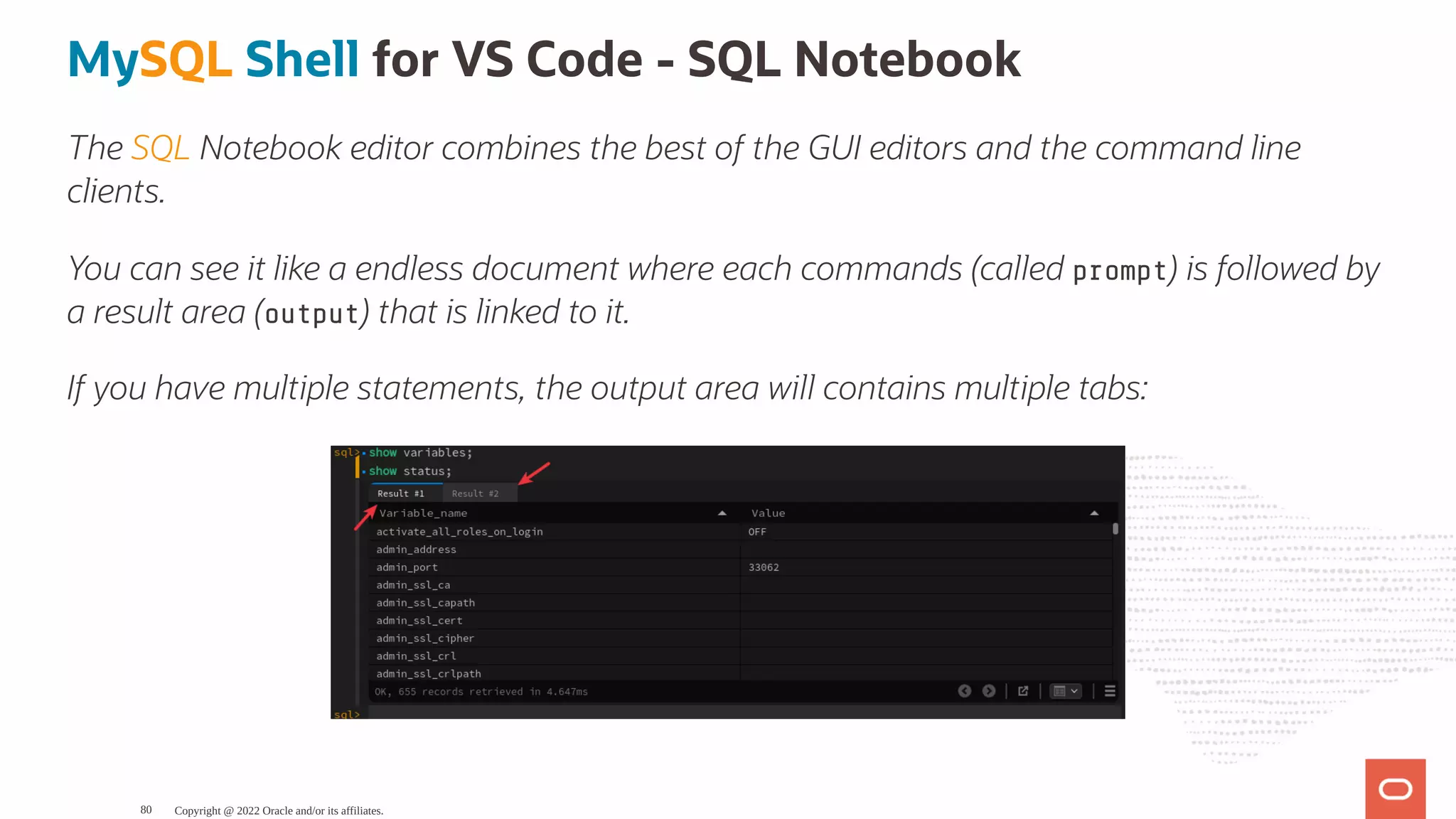 MySQL Shell for VS Code - SQL Notebook The SQL Notebook editor combines the best of the GUI editors and the command line clients. You can see it like a endless document where each commands (called prompt) is followed by a result area (output) that is linked to it. If you have multiple statements, the output area will contains multiple tabs: Copyright @ 2022 Oracle and/or its affiliates. 80 