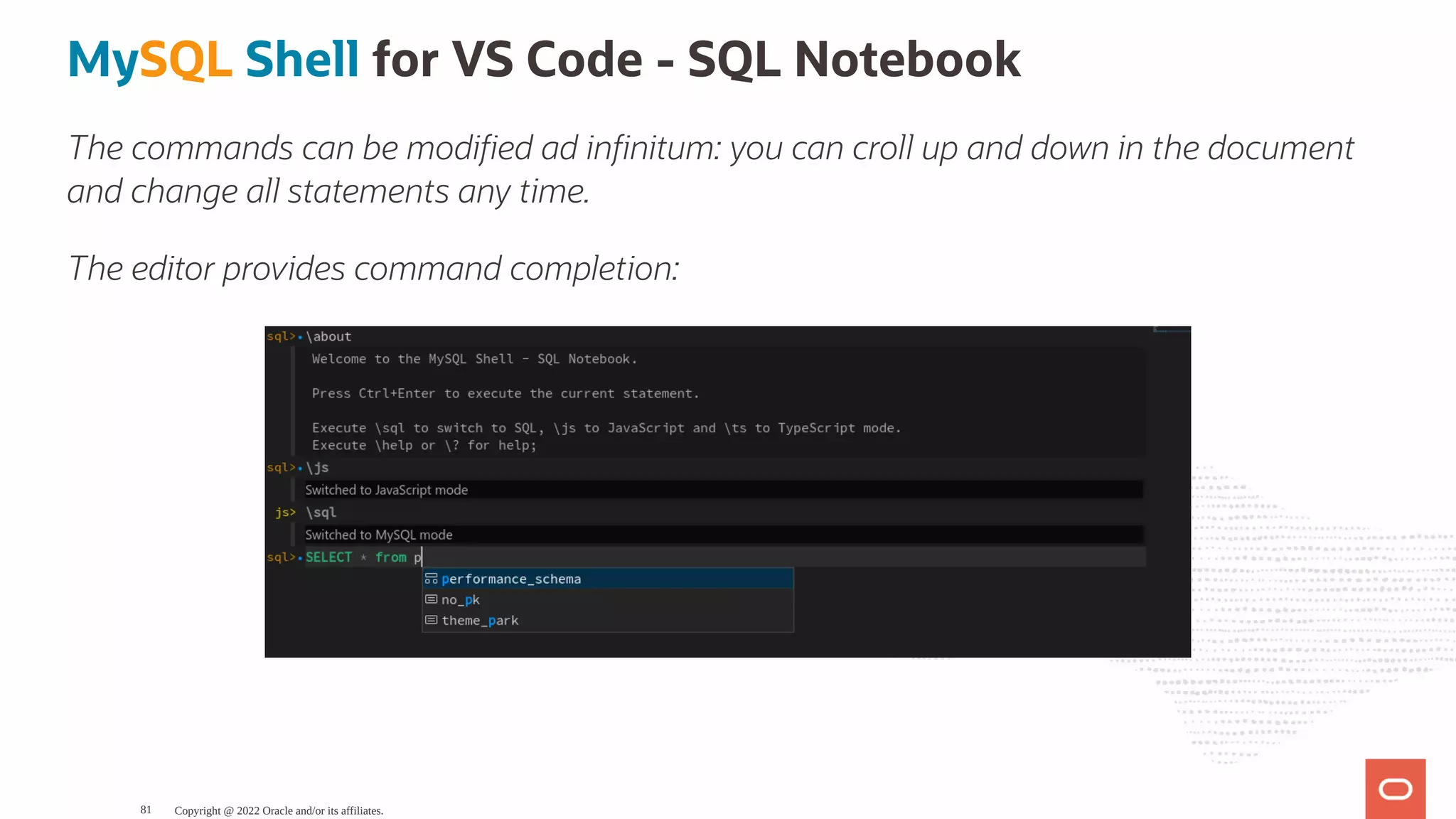 MySQL Shell for VS Code - SQL Notebook The commands can be modi ed ad in nitum: you can croll up and down in the document and change all statements any time. The editor provides command completion: Copyright @ 2022 Oracle and/or its affiliates. 81 