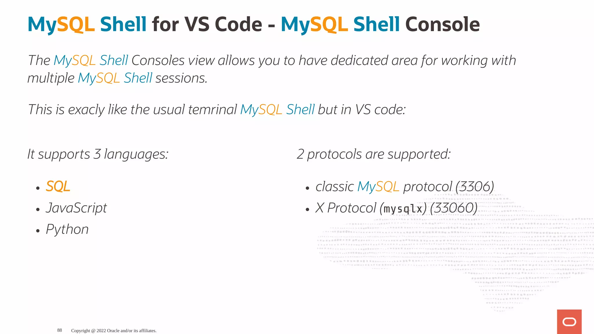 It supports 3 languages: SQL JavaScript Python 2 protocols are supported: classic MySQL protocol (3306) X Protocol (mysqlx) (33060) MySQL Shell for VS Code - MySQL Shell Console The MySQL Shell Consoles view allows you to have dedicated area for working with multiple MySQL Shell sessions. This is exacly like the usual temrinal MySQL Shell but in VS code: Copyright @ 2022 Oracle and/or its affiliates. 88 