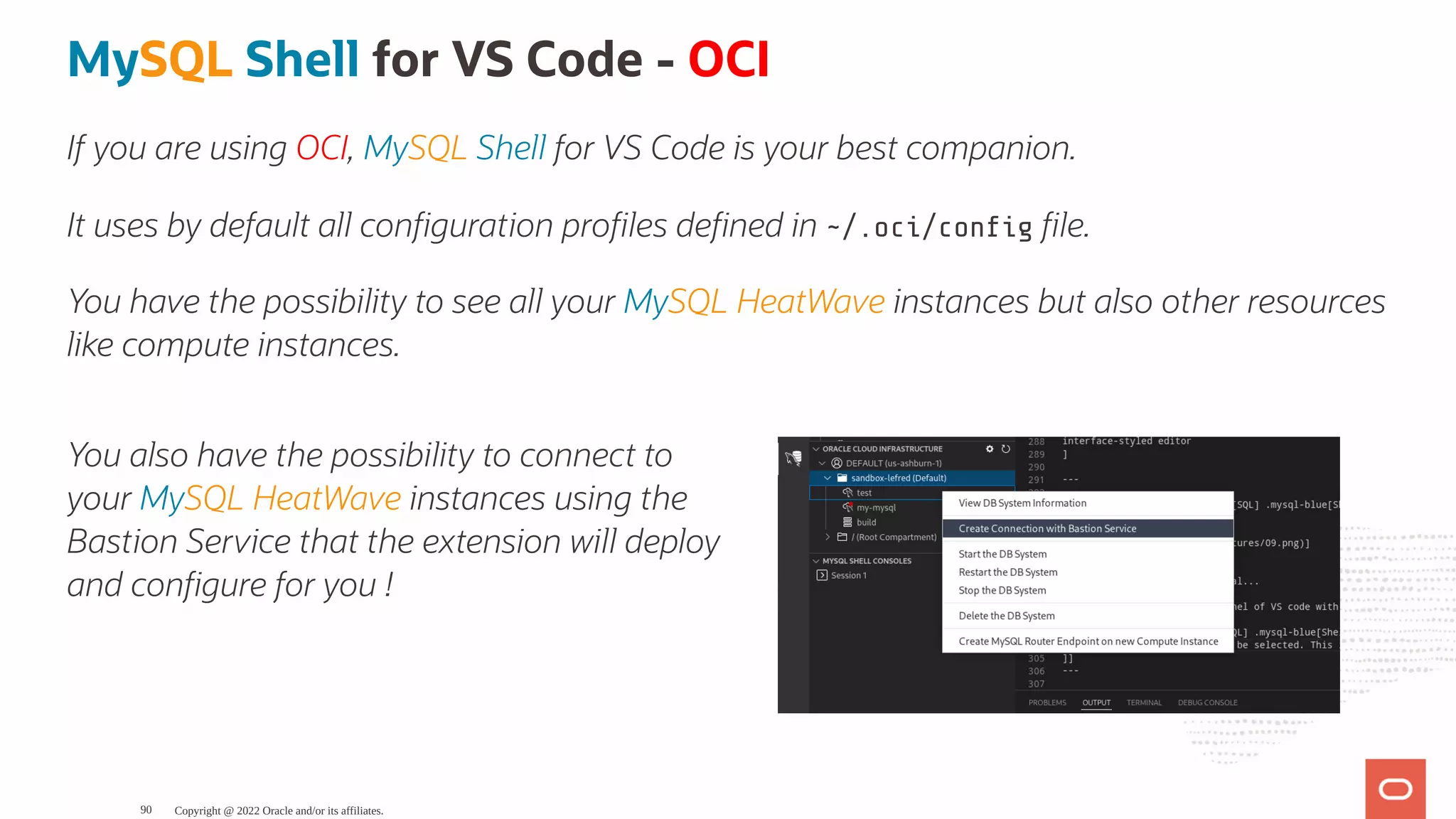 You also have the possibility to connect to your MySQL HeatWave instances using the Bastion Service that the extension will deploy and con gure for you ! MySQL Shell for VS Code - OCI If you are using OCI, MySQL Shell for VS Code is your best companion. It uses by default all con guration pro les de ned in ~/.oci/con g le. You have the possibility to see all your MySQL HeatWave instances but also other resources like compute instances. Copyright @ 2022 Oracle and/or its affiliates. 90 