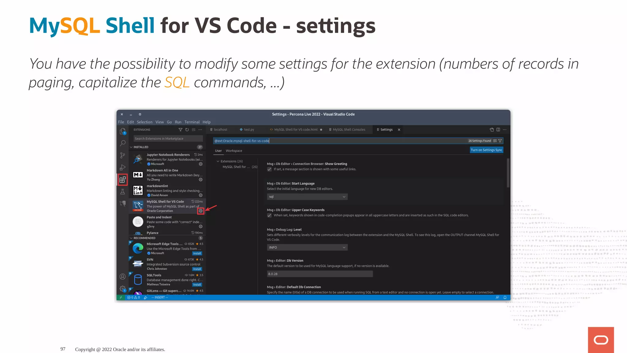 MySQL Shell for VS Code - se ings You have the possibility to modify some se ings for the extension (numbers of records in paging, capitalize the SQL commands, ...) Copyright @ 2022 Oracle and/or its affiliates. 97 