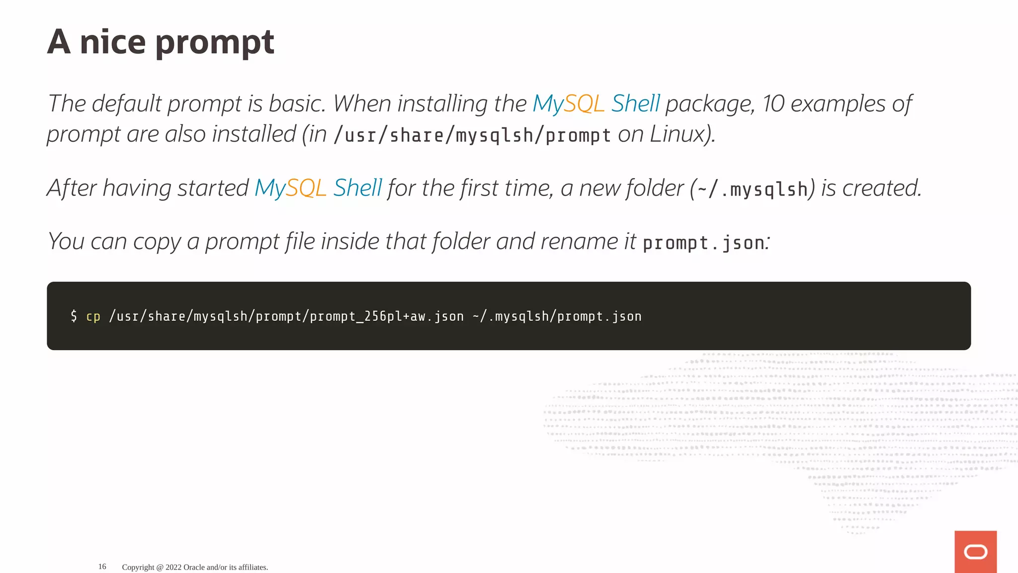 A nice prompt The default prompt is basic. When installing the MySQL Shell package, 10 examples of prompt are also installed (in /usr/share/mysqlsh/prompt on Linux). After having started MySQL Shell for the rst time, a new folder (~/.mysqlsh) is created. You can copy a prompt le inside that folder and rename it prompt.json: $ $ cp cp /usr/share/mysqlsh/prompt/prompt_256pl+aw.json ~/.mysqlsh/prompt.json /usr/share/mysqlsh/prompt/prompt_256pl+aw.json ~/.mysqlsh/prompt.json Copyright @ 2022 Oracle and/or its affiliates. 16 