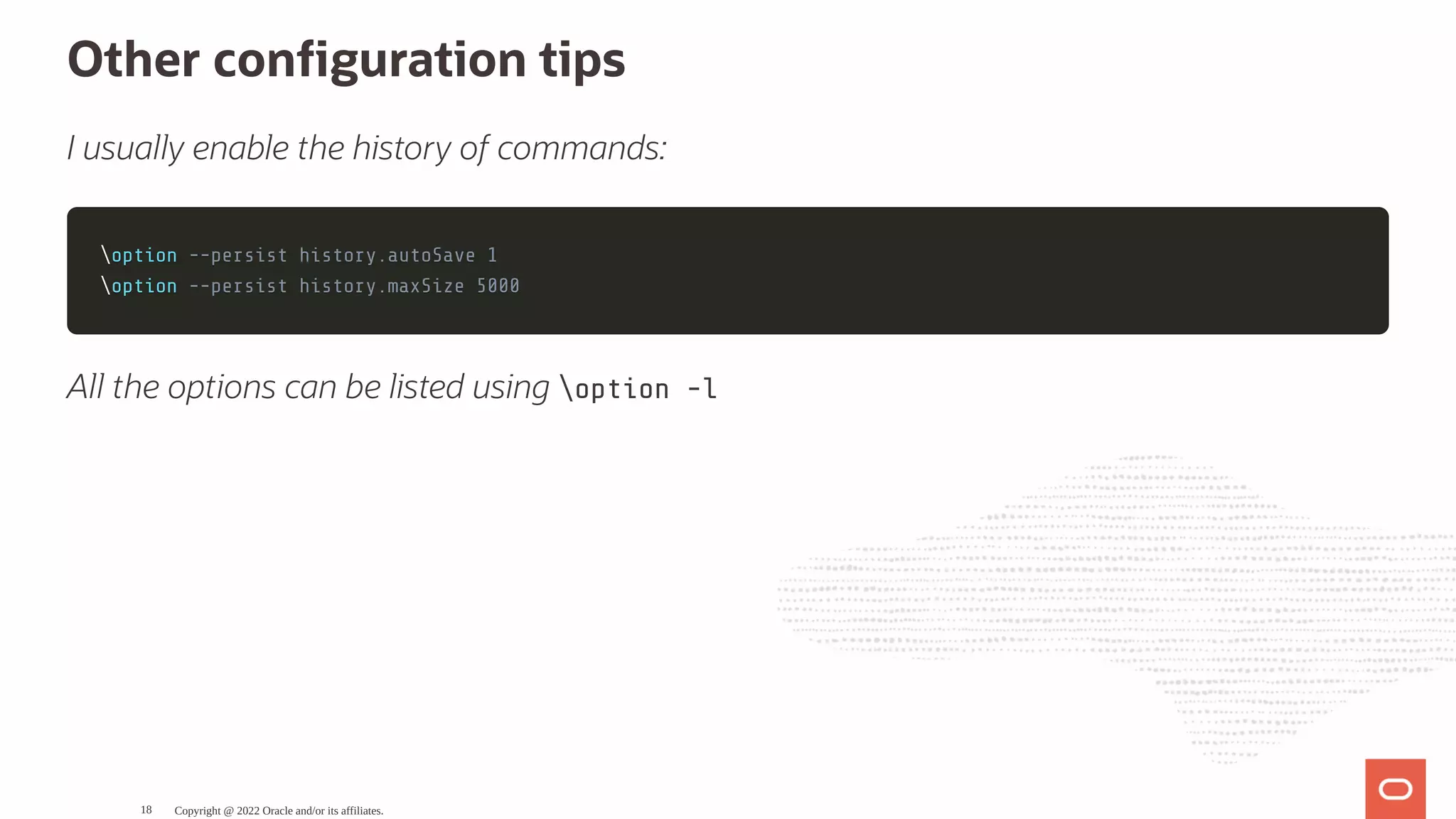 Other con guration tips I usually enable the history of commands: option option --persist history.autoSave 1 --persist history.autoSave 1 option option --persist history.maxSize 5000 --persist history.maxSize 5000 All the options can be listed using option -l Copyright @ 2022 Oracle and/or its affiliates. 18 