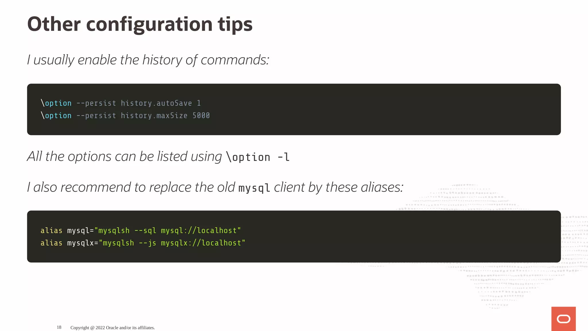 Other con guration tips I usually enable the history of commands: option option --persist history.autoSave 1 --persist history.autoSave 1 option option --persist history.maxSize 5000 --persist history.maxSize 5000 All the options can be listed using option -l I also recommend to replace the old mysql client by these aliases: alias alias mysql mysql= ="mysqlsh --sql mysql://localhost" "mysqlsh --sql mysql://localhost" alias alias mysqlx mysqlx= ="mysqlsh --js mysqlx://localhost" "mysqlsh --js mysqlx://localhost" Copyright @ 2022 Oracle and/or its affiliates. 18 