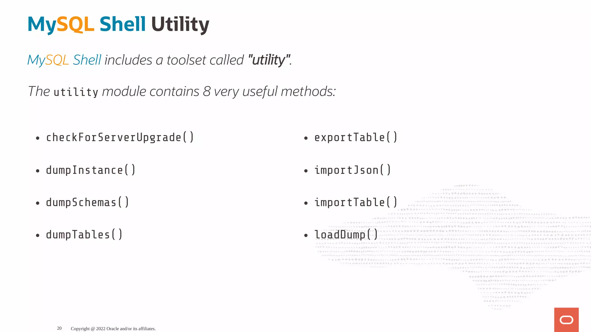 checkForServerUpgrade() dumpInstance() dumpSchemas() dumpTables() exportTable() importJson() importTable() loadDump() MySQL Shell Utility MySQL Shell includes a toolset called "utility". The utility module contains 8 very useful methods: Copyright @ 2022 Oracle and/or its affiliates. 20 