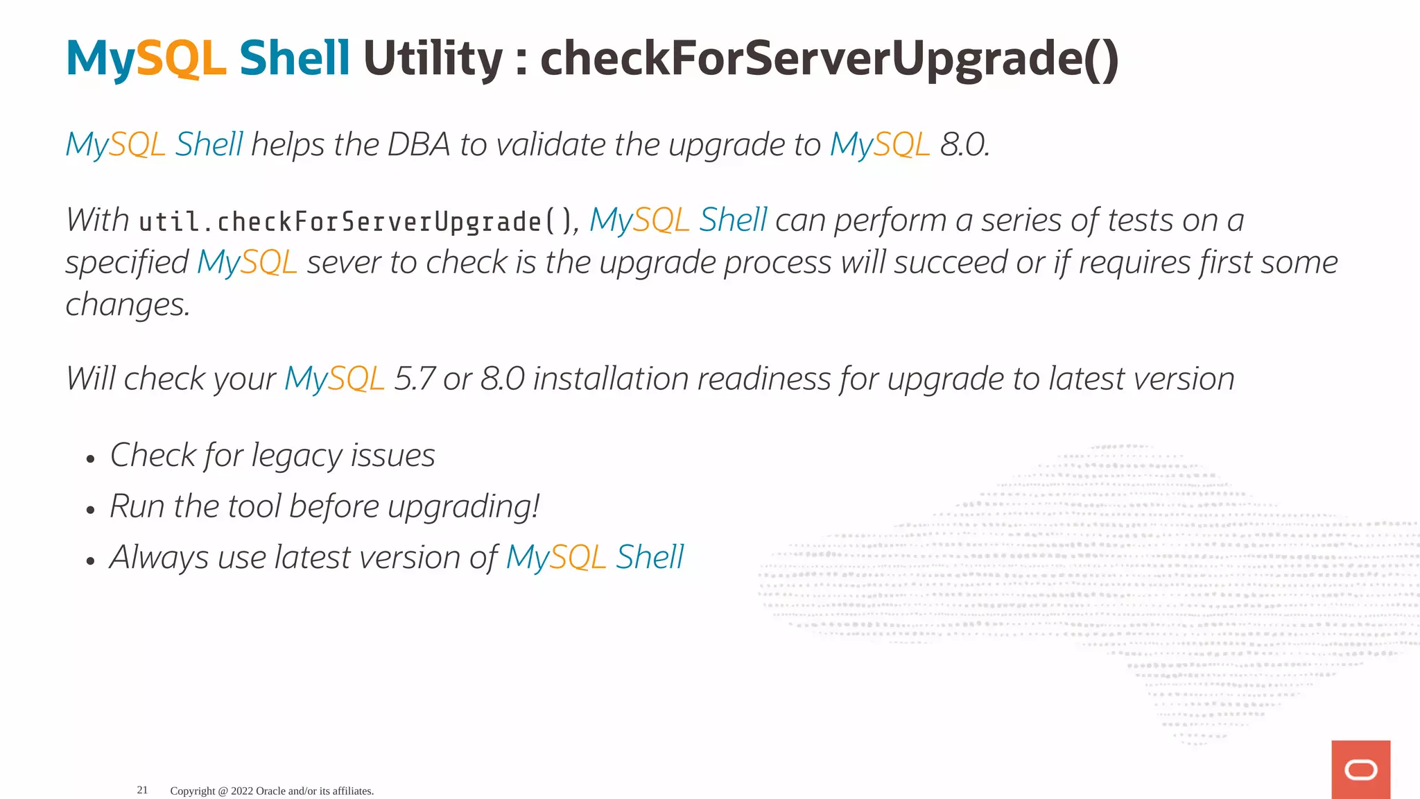 MySQL Shell Utility : checkForServerUpgrade() MySQL Shell helps the DBA to validate the upgrade to MySQL 8.0. With util.checkForServerUpgrade(), MySQL Shell can perform a series of tests on a speci ed MySQL sever to check is the upgrade process will succeed or if requires rst some changes. Will check your MySQL 5.7 or 8.0 installation readiness for upgrade to latest version Check for legacy issues Run the tool before upgrading! Always use latest version of MySQL Shell Copyright @ 2022 Oracle and/or its affiliates. 21 