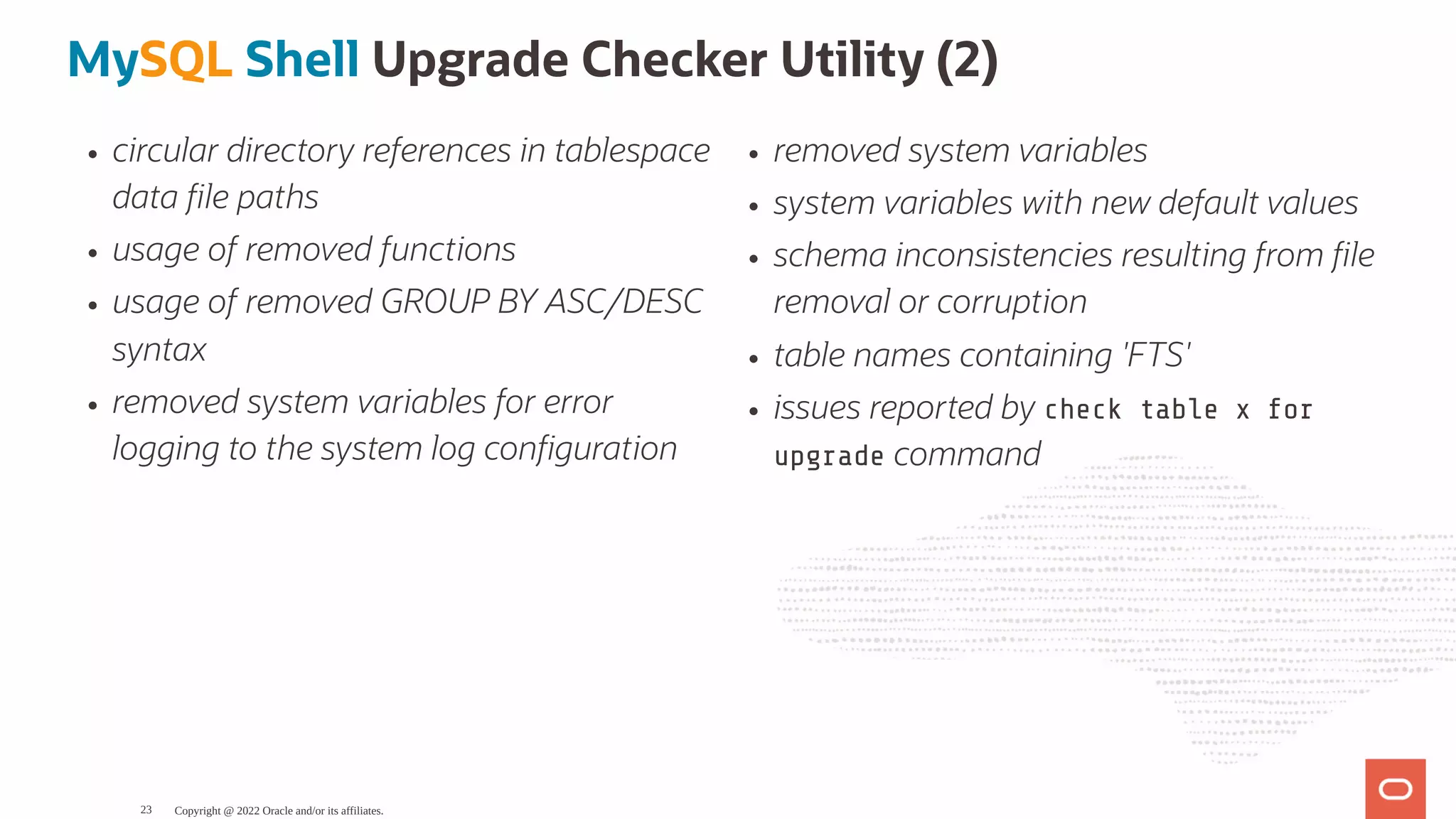 circular directory references in tablespace data le paths usage of removed functions usage of removed GROUP BY ASC/DESC syntax removed system variables for error logging to the system log con guration removed system variables system variables with new default values schema inconsistencies resulting from le removal or corruption table names containing 'FTS' issues reported by check table x for upgrade command MySQL Shell Upgrade Checker Utility (2) Copyright @ 2022 Oracle and/or its affiliates. 23 