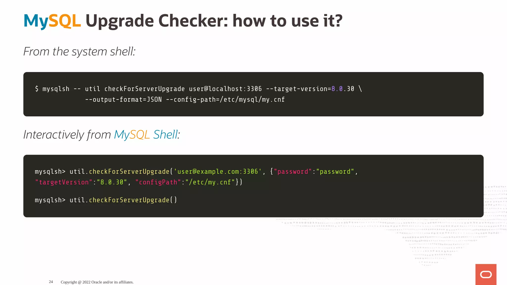 MySQL Upgrade Checker: how to use it? From the system shell: $ mysqlsh -- util checkForServerUpgrade user@localhost:3306 --target-version $ mysqlsh -- util checkForServerUpgrade user@localhost:3306 --target-version= =8.0 8.0.30 .30 --output-format --output-format= =JSON --con g-path JSON --con g-path= =/etc/mysql/my.cnf /etc/mysql/my.cnf Interactively from MySQL Shell: mysqlsh mysqlsh> > util util. .checkForServerUpgrade checkForServerUpgrade( ('user@example.com:3306' 'user@example.com:3306', , { {"password" "password": :"password" "password", , "targetVersion" "targetVersion": :"8.0.30" "8.0.30", , "con gPath" "con gPath": :"/etc/my.cnf" "/etc/my.cnf"} }) ) mysqlsh mysqlsh> > util util. .checkForServerUpgrade checkForServerUpgrade( () ) Copyright @ 2022 Oracle and/or its affiliates. 24 