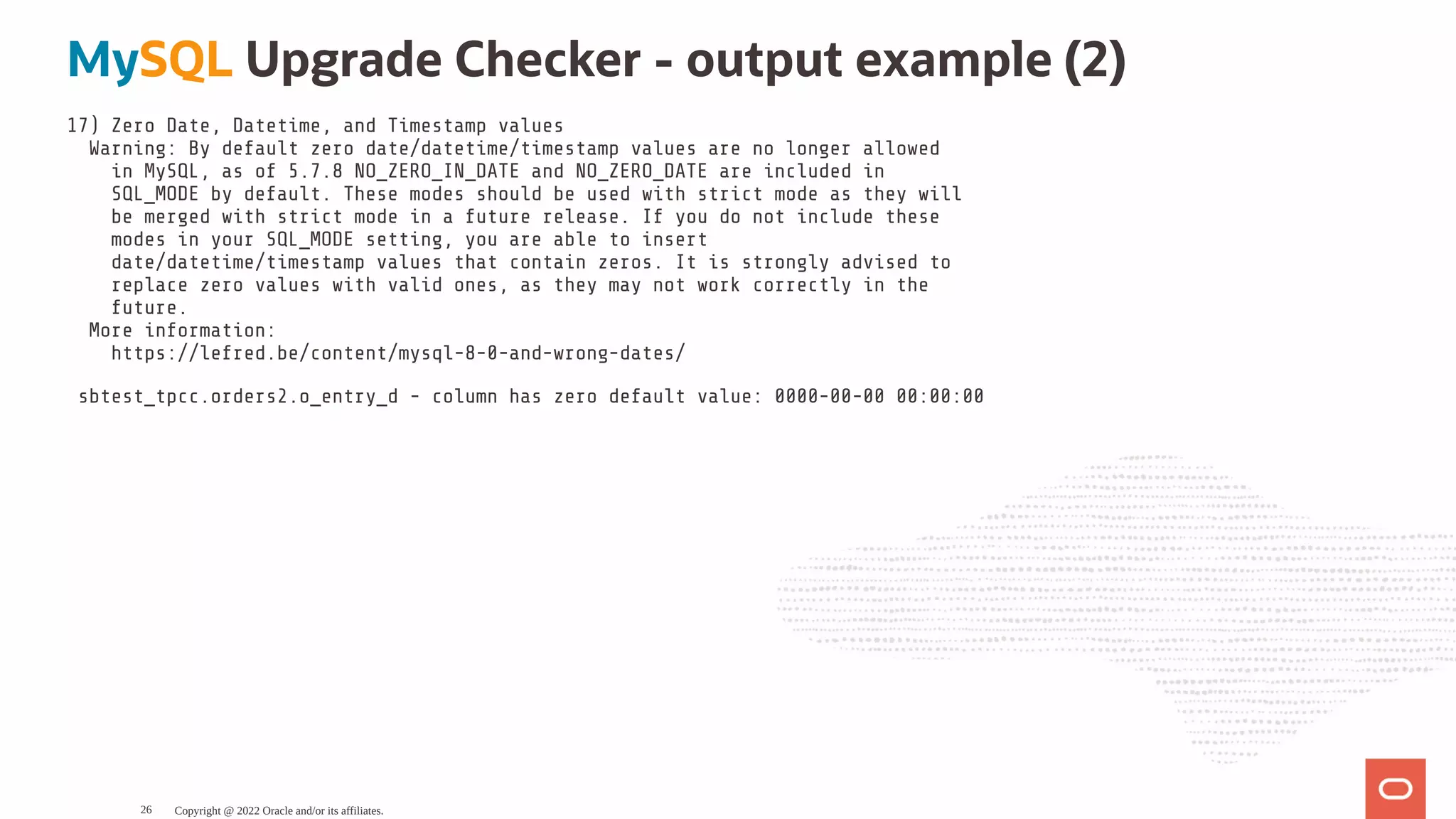 MySQL Upgrade Checker - output example (2) 17) Zero Date, Datetime, and Timestamp values Warning: By default zero date/datetime/timestamp values are no longer allowed in MySQL, as of 5.7.8 NO_ZERO_IN_DATE and NO_ZERO_DATE are included in SQL_MODE by default. These modes should be used with strict mode as they will be merged with strict mode in a future release. If you do not include these modes in your SQL_MODE setting, you are able to insert date/datetime/timestamp values that contain zeros. It is strongly advised to replace zero values with valid ones, as they may not work correctly in the future. More information: https://lefred.be/content/mysql-8-0-and-wrong-dates/ sbtest_tpcc.orders2.o_entry_d - column has zero default value: 0000-00-00 00:00:00 Copyright @ 2022 Oracle and/or its affiliates. 26 