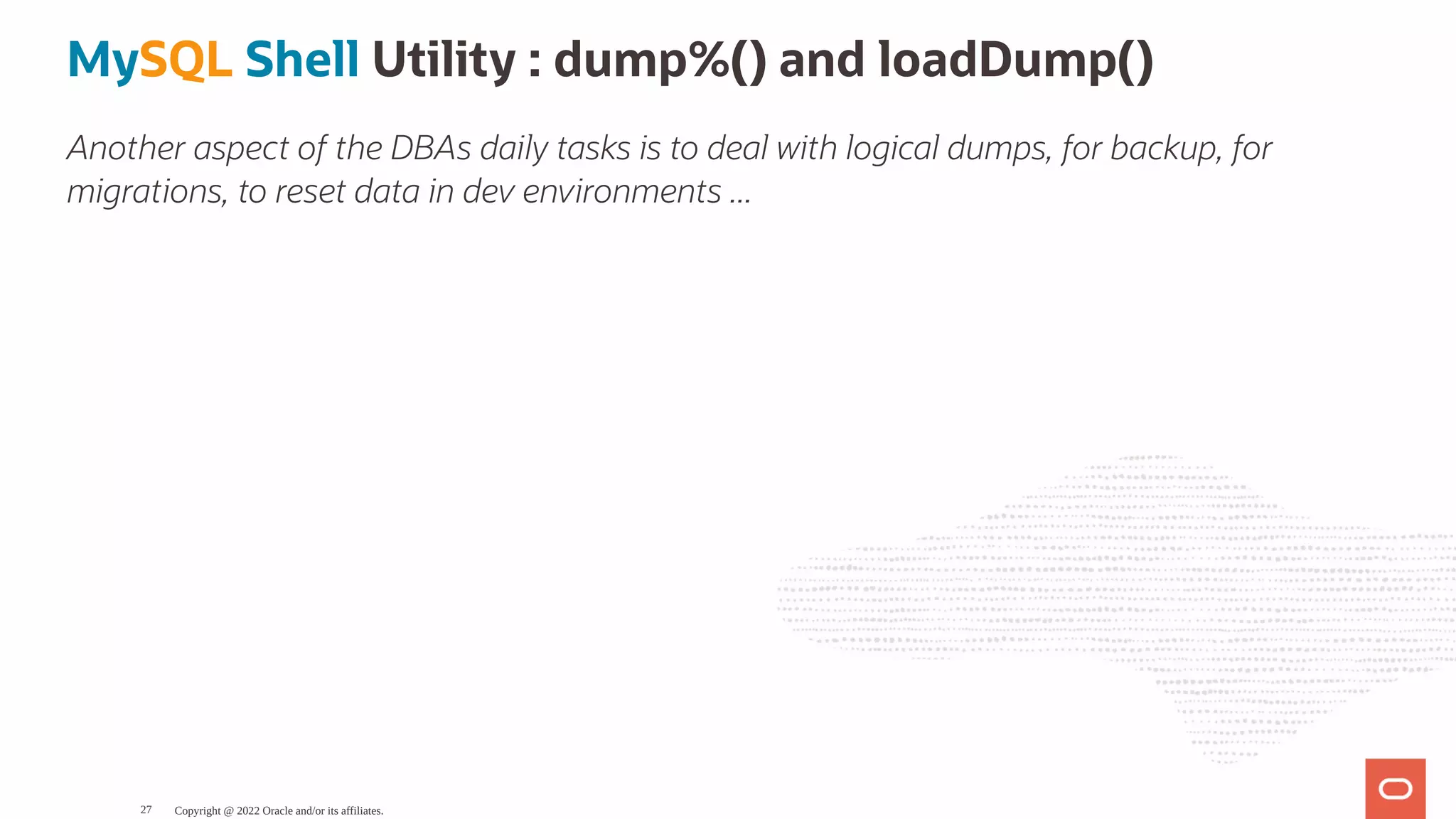 MySQL Shell Utility : dump%() and loadDump() Another aspect of the DBAs daily tasks is to deal with logical dumps, for backup, for migrations, to reset data in dev environments ... Copyright @ 2022 Oracle and/or its affiliates. 27 