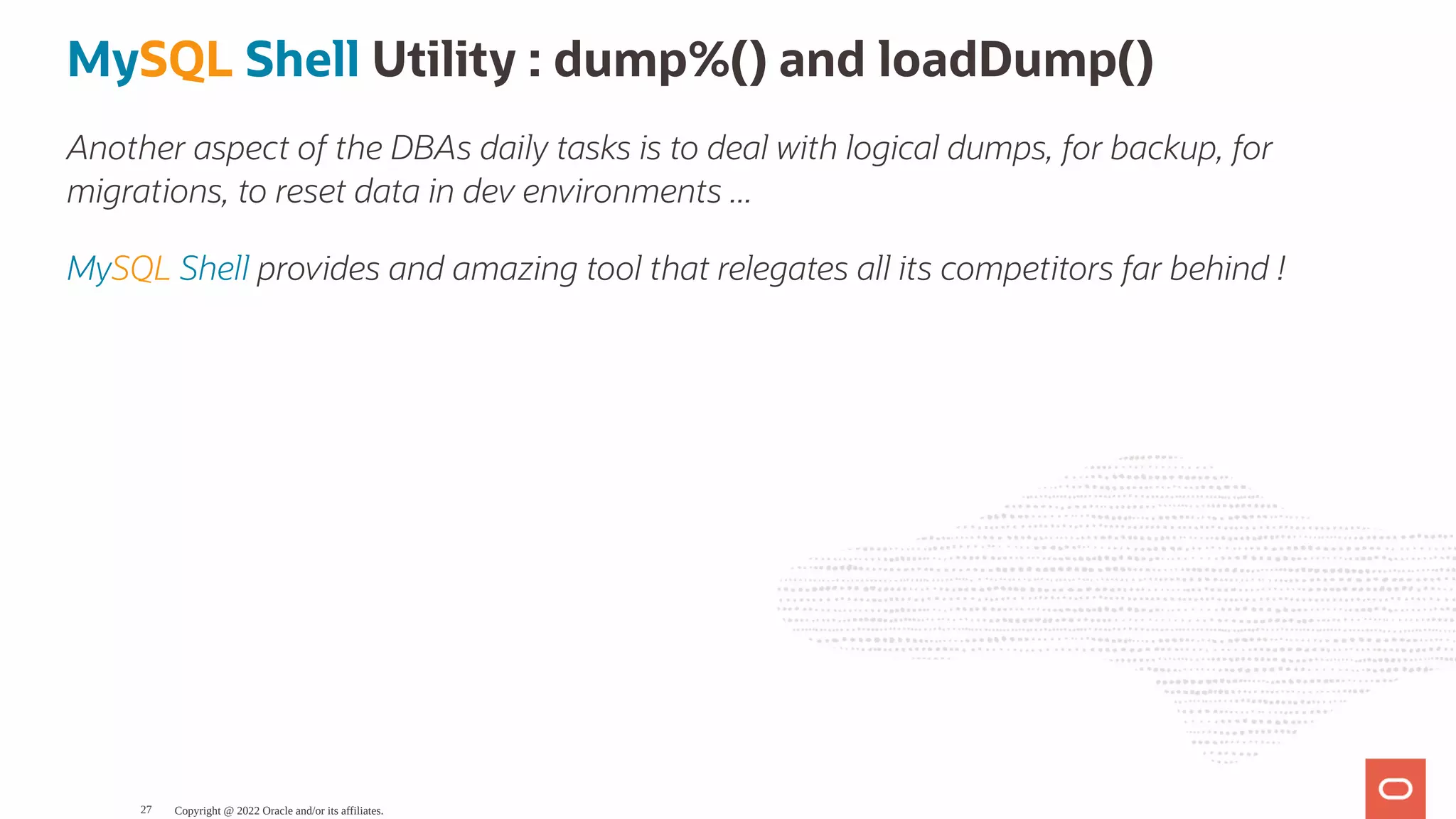 MySQL Shell Utility : dump%() and loadDump() Another aspect of the DBAs daily tasks is to deal with logical dumps, for backup, for migrations, to reset data in dev environments ... MySQL Shell provides and amazing tool that relegates all its competitors far behind ! Copyright @ 2022 Oracle and/or its affiliates. 27 