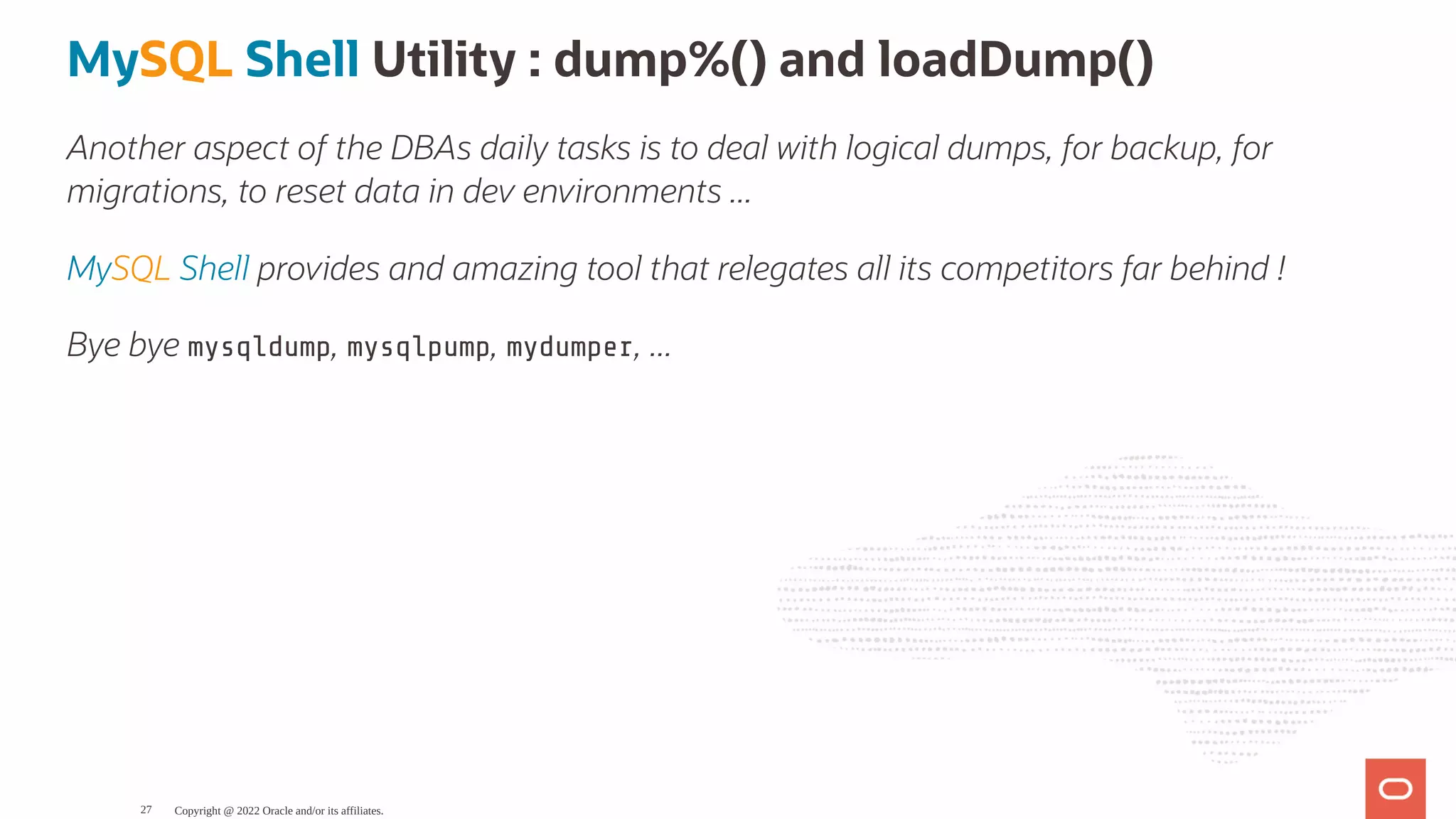 MySQL Shell Utility : dump%() and loadDump() Another aspect of the DBAs daily tasks is to deal with logical dumps, for backup, for migrations, to reset data in dev environments ... MySQL Shell provides and amazing tool that relegates all its competitors far behind ! Bye bye mysqldump, mysqlpump, mydumper, ... Copyright @ 2022 Oracle and/or its affiliates. 27 