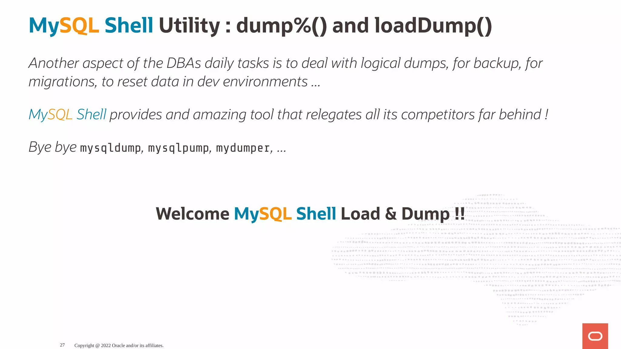 MySQL Shell Utility : dump%() and loadDump() Another aspect of the DBAs daily tasks is to deal with logical dumps, for backup, for migrations, to reset data in dev environments ... MySQL Shell provides and amazing tool that relegates all its competitors far behind ! Bye bye mysqldump, mysqlpump, mydumper, ... Welcome MySQL Shell Load & Dump !! Copyright @ 2022 Oracle and/or its affiliates. 27 