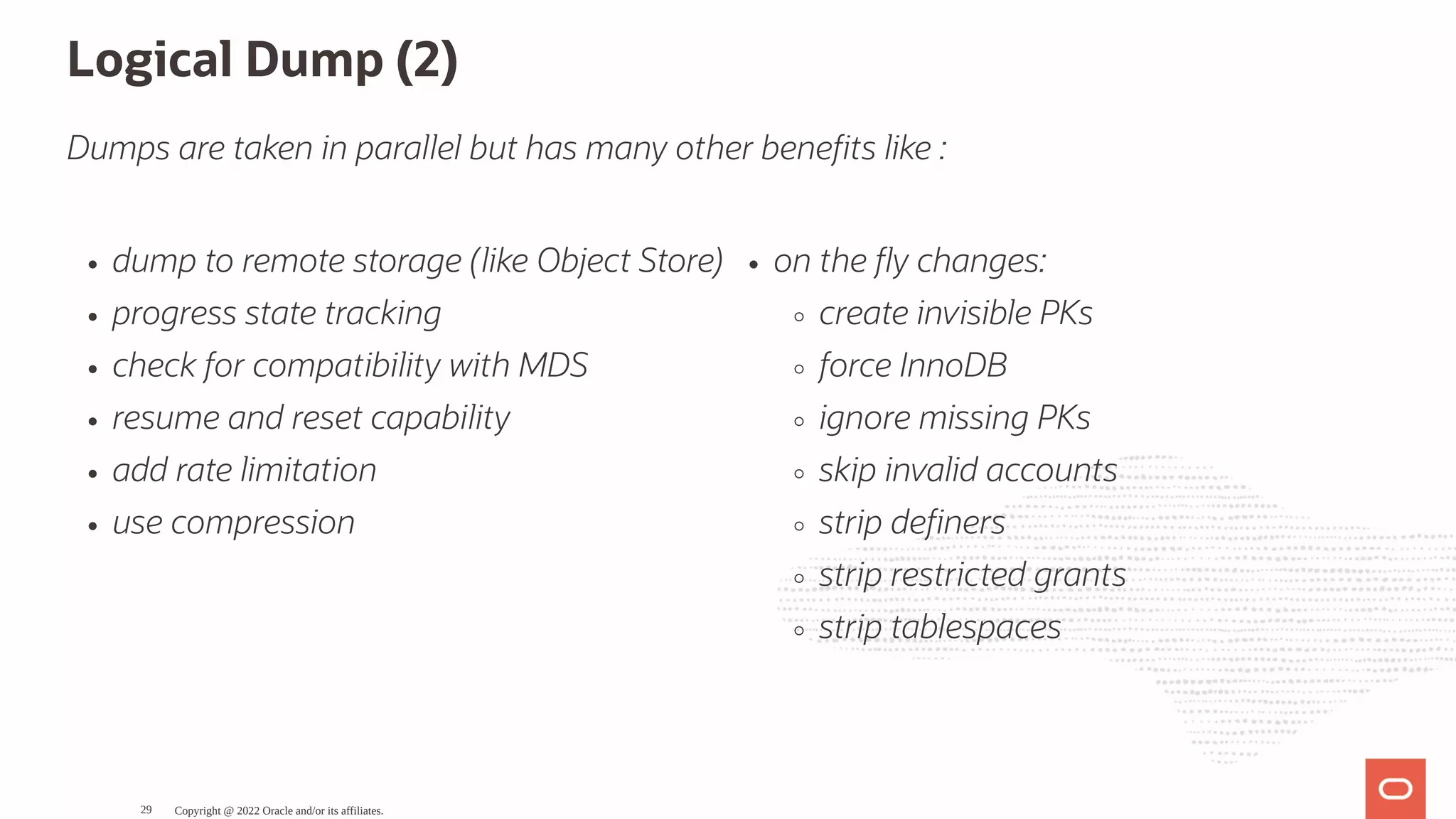 dump to remote storage (like Object Store) progress state tracking check for compatibility with MDS resume and reset capability add rate limitation use compression on the y changes: create invisible PKs force InnoDB ignore missing PKs skip invalid accounts strip de ners strip restricted grants strip tablespaces Logical Dump (2) Dumps are taken in parallel but has many other bene ts like : Copyright @ 2022 Oracle and/or its affiliates. 29 