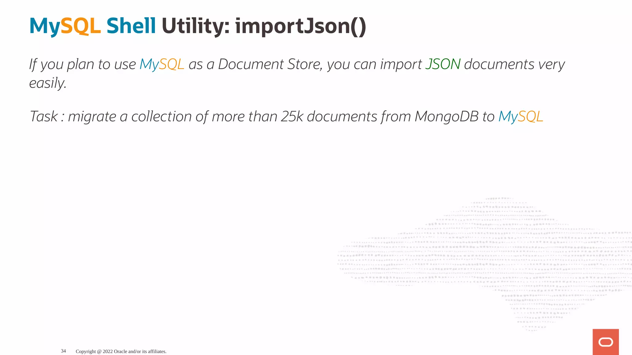 MySQL Shell Utility: importJson() If you plan to use MySQL as a Document Store, you can import JSON documents very easily. Task : migrate a collection of more than 25k documents from MongoDB to MySQL Copyright @ 2022 Oracle and/or its affiliates. 34 