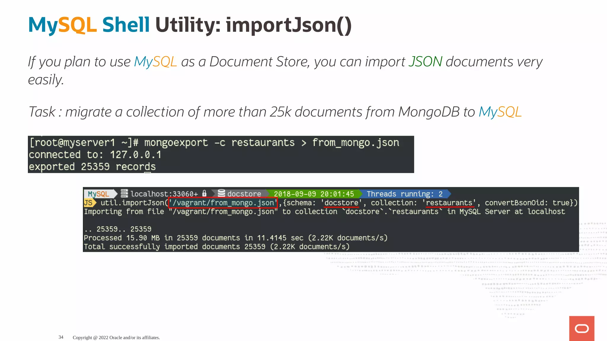 MySQL Shell Utility: importJson() If you plan to use MySQL as a Document Store, you can import JSON documents very easily. Task : migrate a collection of more than 25k documents from MongoDB to MySQL Copyright @ 2022 Oracle and/or its affiliates. 34 