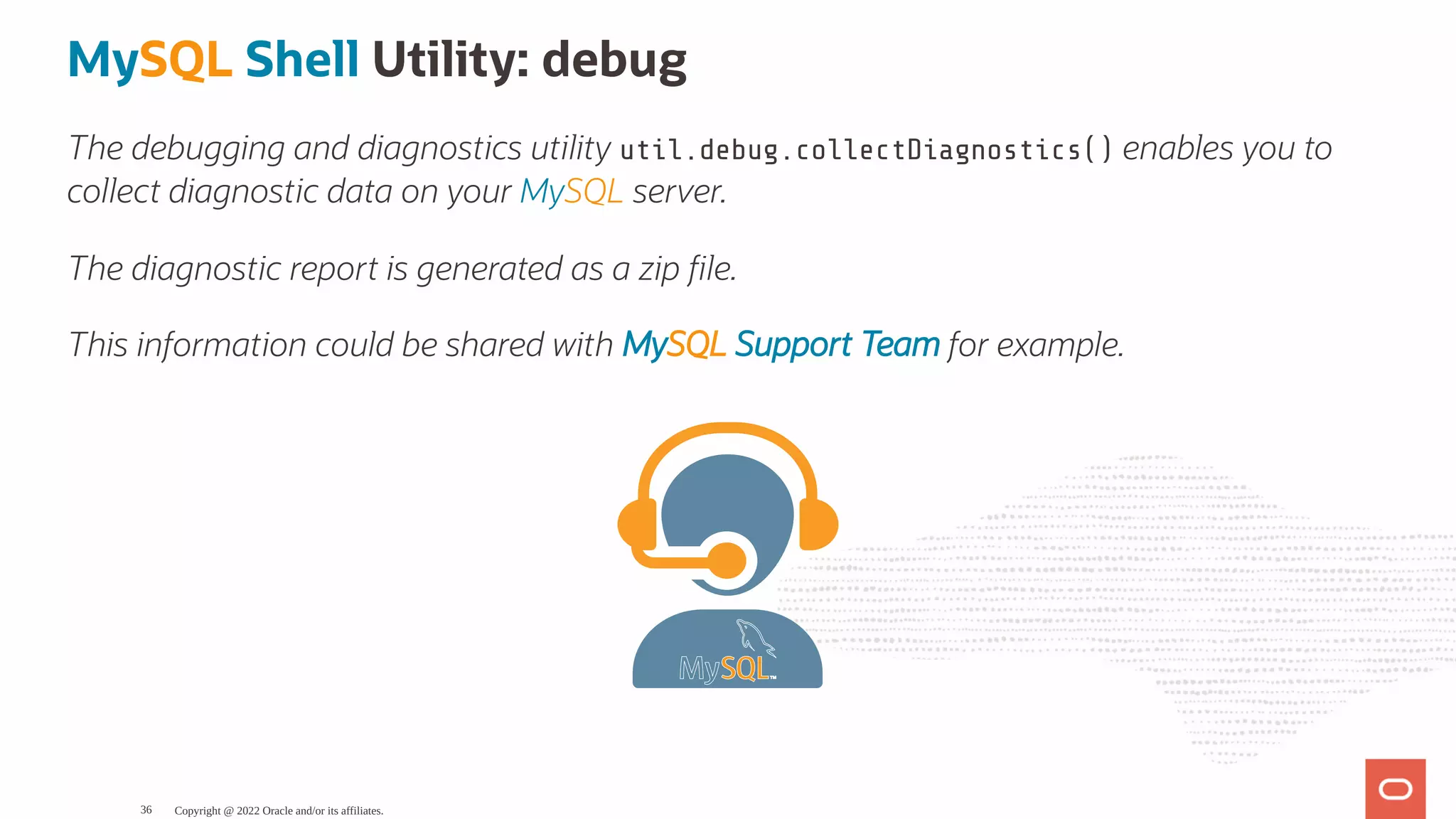 MySQL Shell Utility: debug The debugging and diagnostics utility util.debug.collectDiagnostics() enables you to collect diagnostic data on your MySQL server. The diagnostic report is generated as a zip le. This information could be shared with MySQL Support Team for example. Copyright @ 2022 Oracle and/or its affiliates. 36 