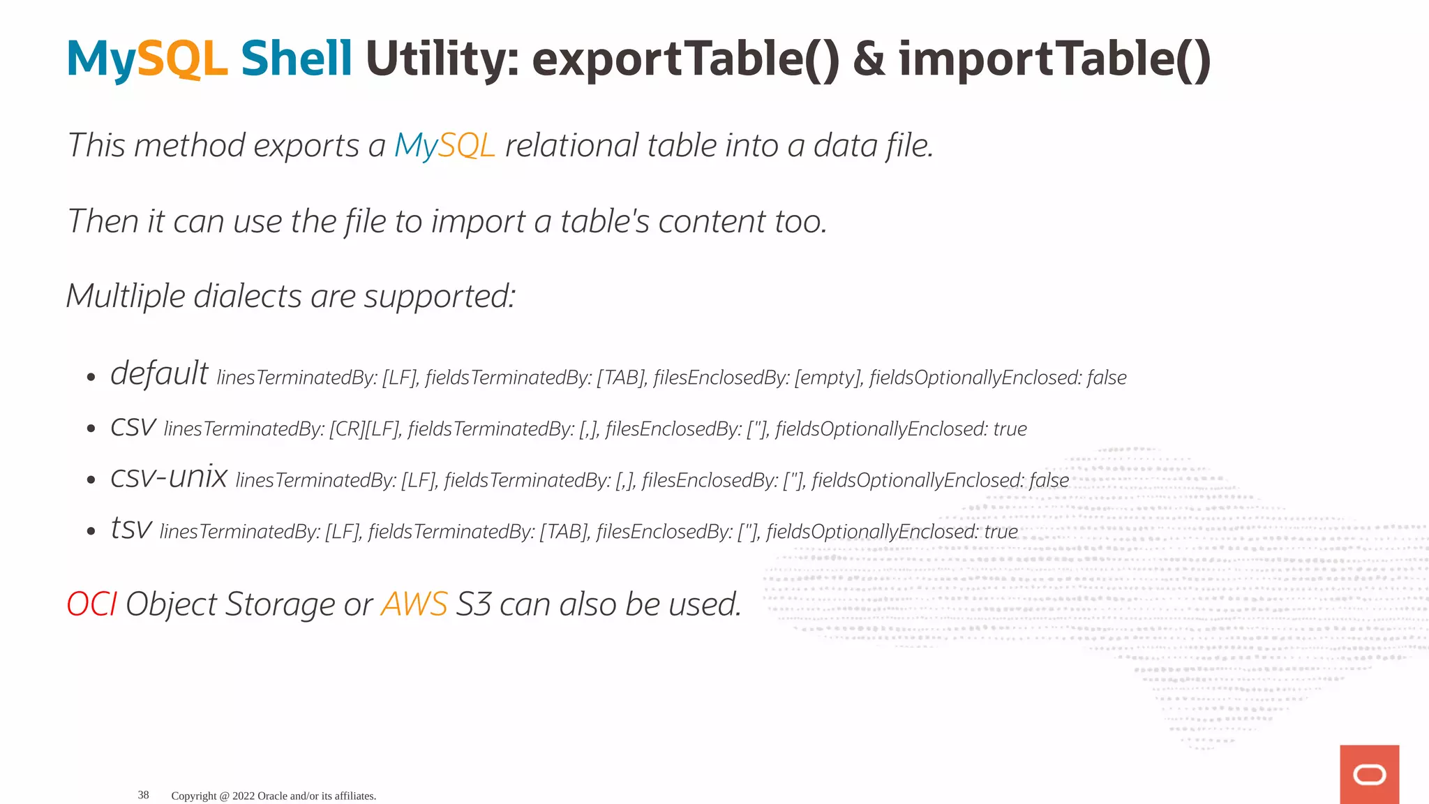 MySQL Shell Utility: exportTable() & importTable() This method exports a MySQL relational table into a data le. Then it can use the le to import a table's content too. Multliple dialects are supported: default linesTerminatedBy: [LF], eldsTerminatedBy: [TAB], lesEnclosedBy: [empty], eldsOptionallyEnclosed: false csv linesTerminatedBy: [CR][LF], eldsTerminatedBy: [,], lesEnclosedBy: ["], eldsOptionallyEnclosed: true csv-unix linesTerminatedBy: [LF], eldsTerminatedBy: [,], lesEnclosedBy: ["], eldsOptionallyEnclosed: false tsv linesTerminatedBy: [LF], eldsTerminatedBy: [TAB], lesEnclosedBy: ["], eldsOptionallyEnclosed: true OCI Object Storage or AWS S3 can also be used. Copyright @ 2022 Oracle and/or its affiliates. 38 