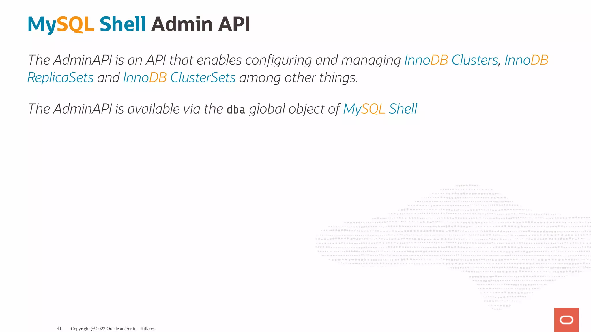 MySQL Shell Admin API The AdminAPI is an API that enables con guring and managing InnoDB Clusters, InnoDB ReplicaSets and InnoDB ClusterSets among other things. The AdminAPI is available via the dba global object of MySQL Shell Copyright @ 2022 Oracle and/or its affiliates. 41 
