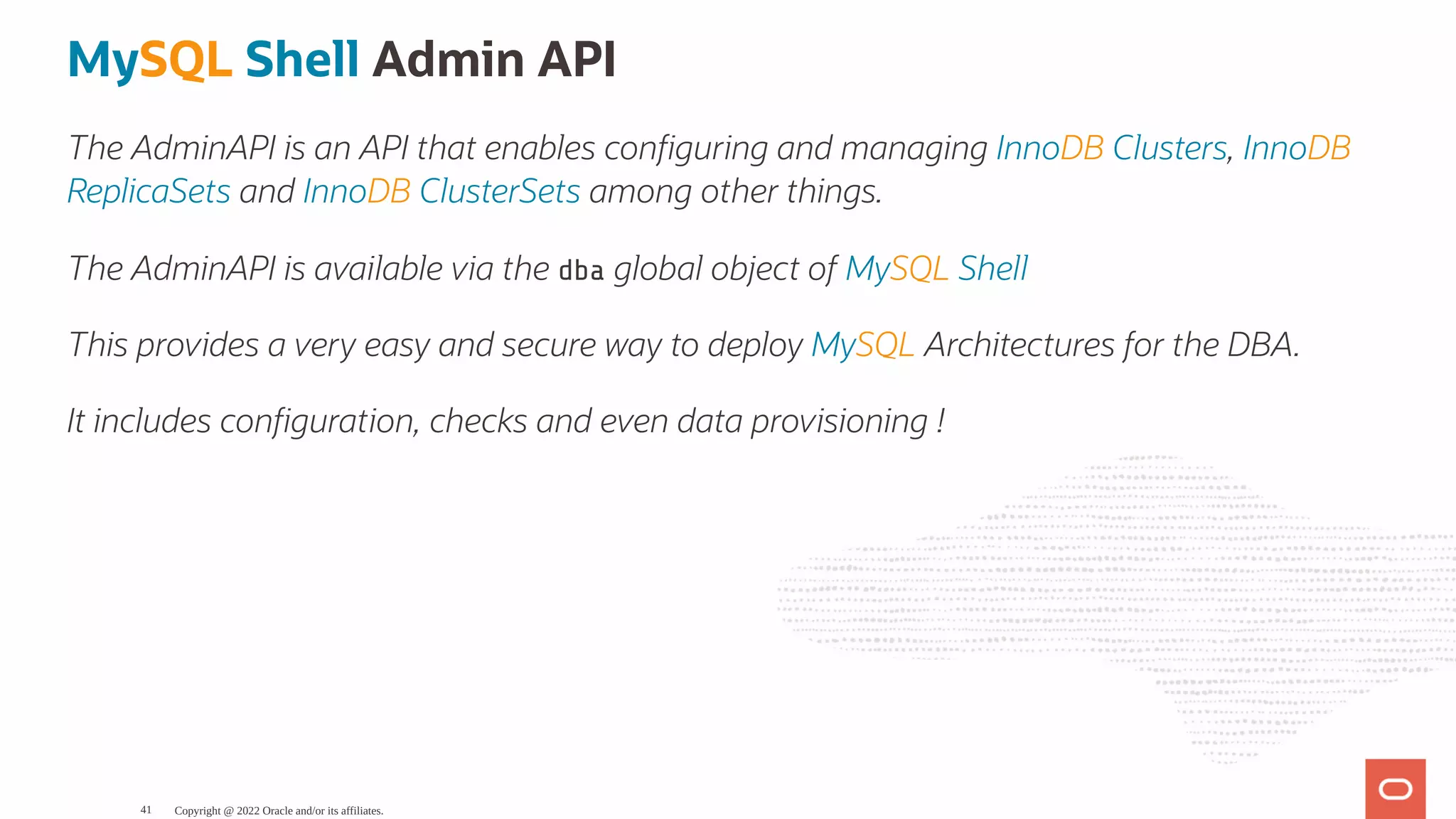 MySQL Shell Admin API The AdminAPI is an API that enables con guring and managing InnoDB Clusters, InnoDB ReplicaSets and InnoDB ClusterSets among other things. The AdminAPI is available via the dba global object of MySQL Shell This provides a very easy and secure way to deploy MySQL Architectures for the DBA. It includes con guration, checks and even data provisioning ! Copyright @ 2022 Oracle and/or its affiliates. 41 
