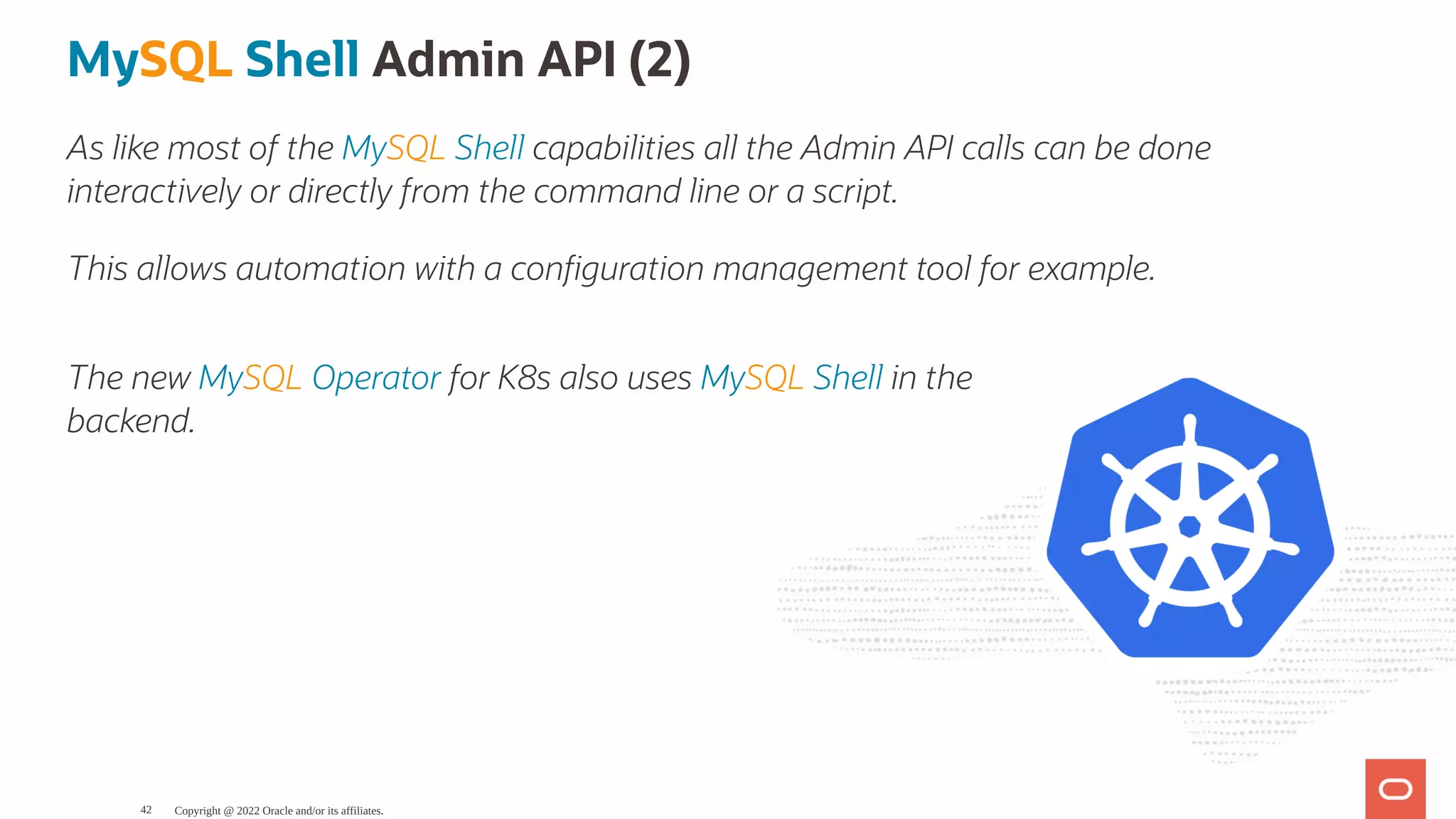 The new MySQL Operator for K8s also uses MySQL Shell in the backend. MySQL Shell Admin API (2) As like most of the MySQL Shell capabilities all the Admin API calls can be done interactively or directly from the command line or a script. This allows automation with a con guration management tool for example. Copyright @ 2022 Oracle and/or its affiliates. 42 