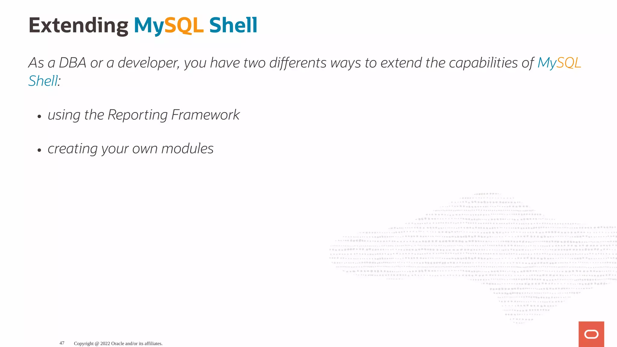 Extending MySQL Shell As a DBA or a developer, you have two di erents ways to extend the capabilities of MySQL Shell: using the Reporting Framework creating your own modules Copyright @ 2022 Oracle and/or its affiliates. 47 