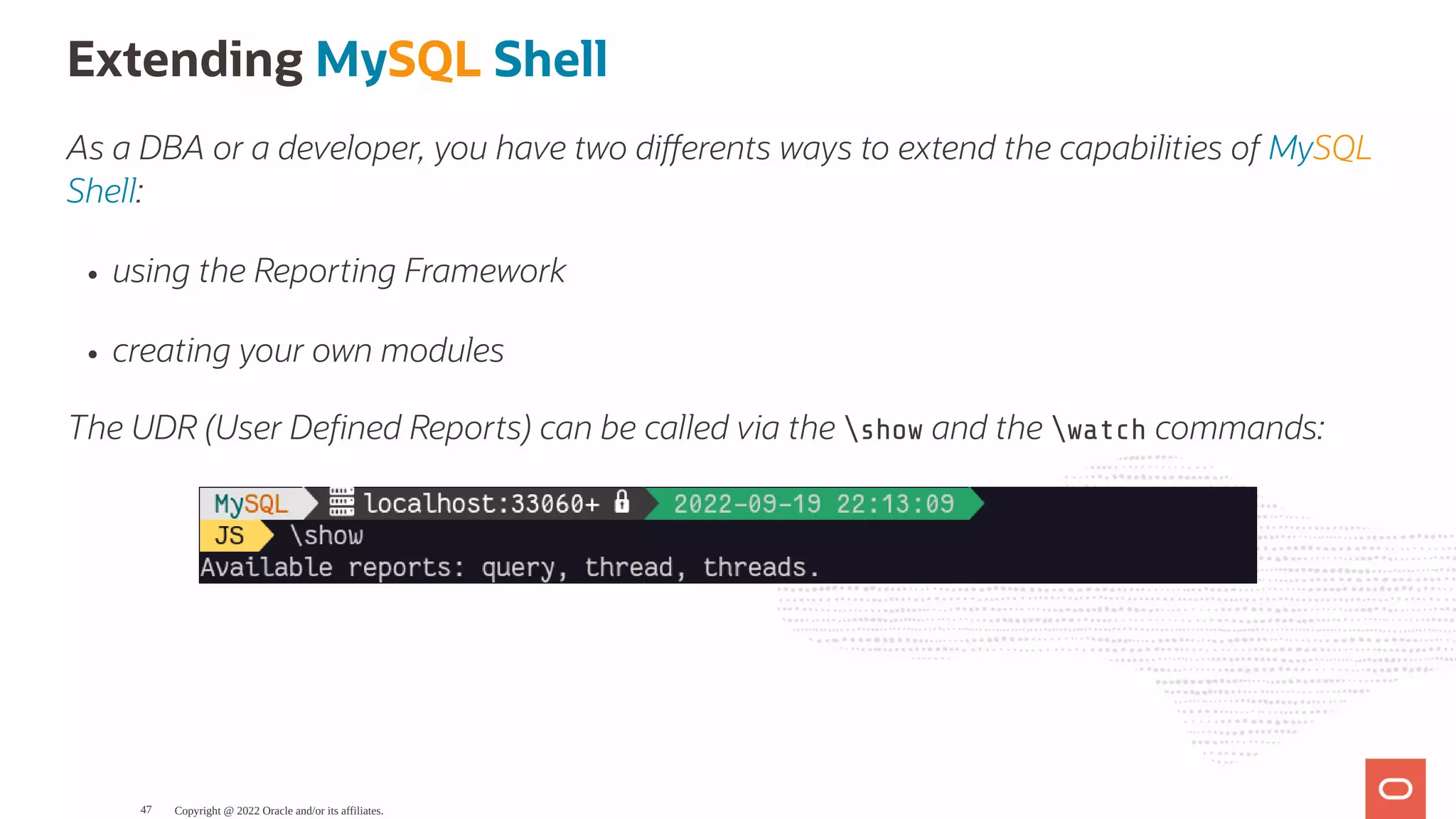 Extending MySQL Shell As a DBA or a developer, you have two di erents ways to extend the capabilities of MySQL Shell: using the Reporting Framework creating your own modules The UDR (User De ned Reports) can be called via the show and the watch commands: Copyright @ 2022 Oracle and/or its affiliates. 47 