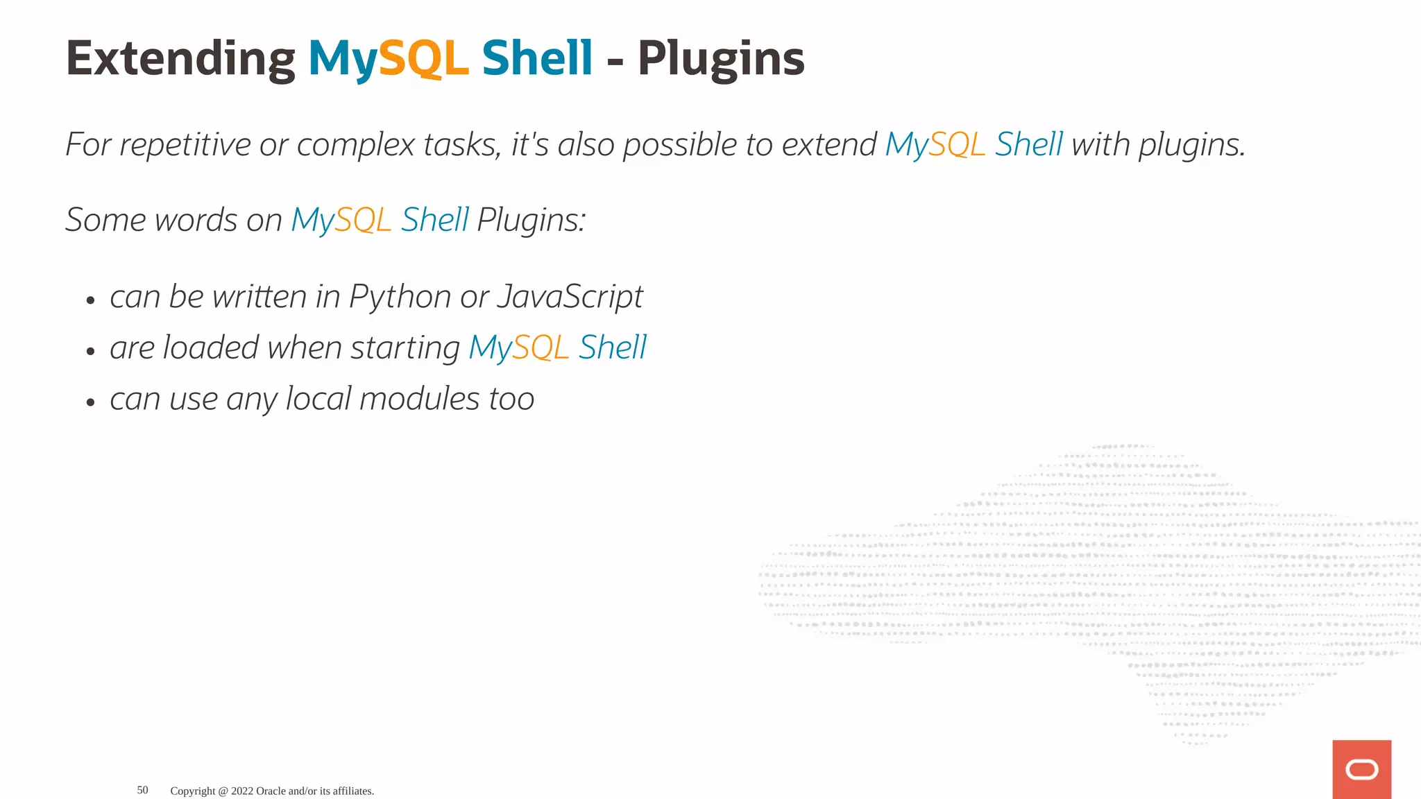 Extending MySQL Shell - Plugins For repetitive or complex tasks, it's also possible to extend MySQL Shell with plugins. Some words on MySQL Shell Plugins: can be wri en in Python or JavaScript are loaded when starting MySQL Shell can use any local modules too Copyright @ 2022 Oracle and/or its affiliates. 50 