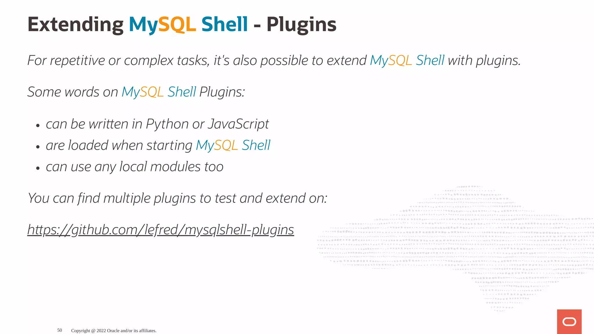 Extending MySQL Shell - Plugins For repetitive or complex tasks, it's also possible to extend MySQL Shell with plugins. Some words on MySQL Shell Plugins: can be wri en in Python or JavaScript are loaded when starting MySQL Shell can use any local modules too You can nd multiple plugins to test and extend on: h ps://github.com/lefred/mysqlshell-plugins Copyright @ 2022 Oracle and/or its affiliates. 50 