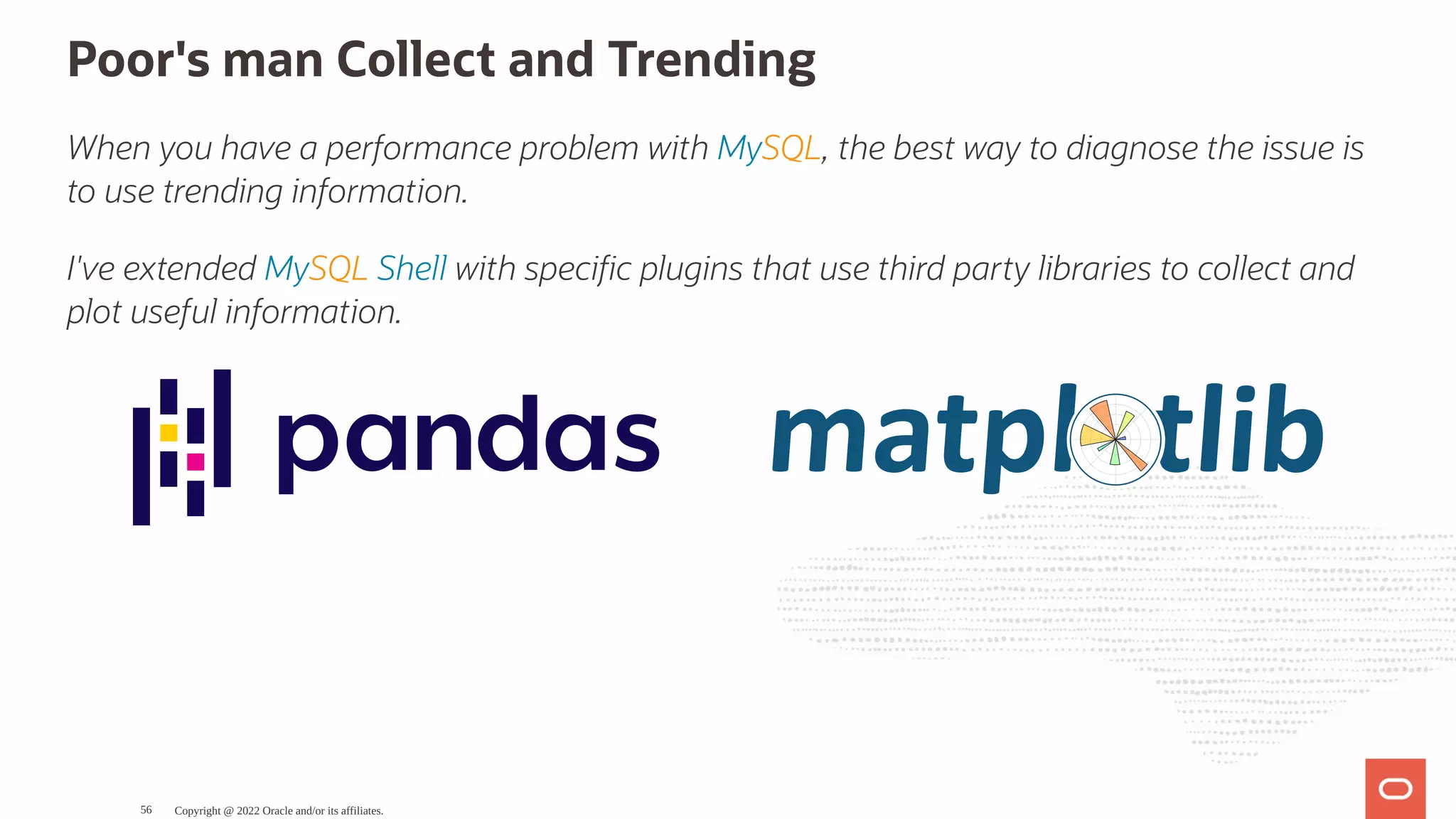 Poor's man Collect and Trending When you have a performance problem with MySQL, the best way to diagnose the issue is to use trending information. I've extended MySQL Shell with speci c plugins that use third party libraries to collect and plot useful information. Copyright @ 2022 Oracle and/or its affiliates. 56 