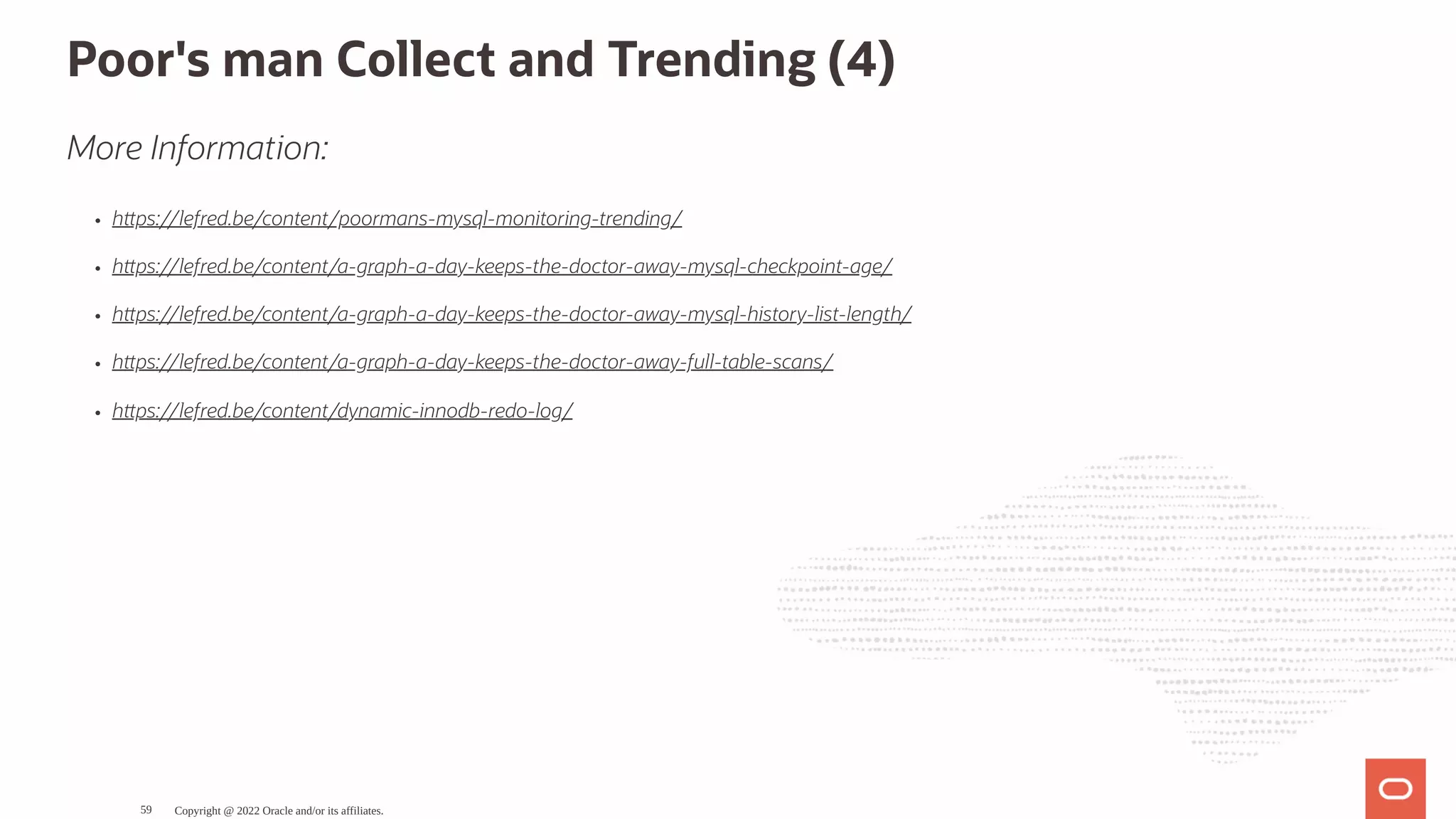 Poor's man Collect and Trending (4) More Information: h ps://lefred.be/content/poormans-mysql-monitoring-trending/ h ps://lefred.be/content/a-graph-a-day-keeps-the-doctor-away-mysql-checkpoint-age/ h ps://lefred.be/content/a-graph-a-day-keeps-the-doctor-away-mysql-history-list-length/ h ps://lefred.be/content/a-graph-a-day-keeps-the-doctor-away-full-table-scans/ h ps://lefred.be/content/dynamic-innodb-redo-log/ Copyright @ 2022 Oracle and/or its affiliates. 59 