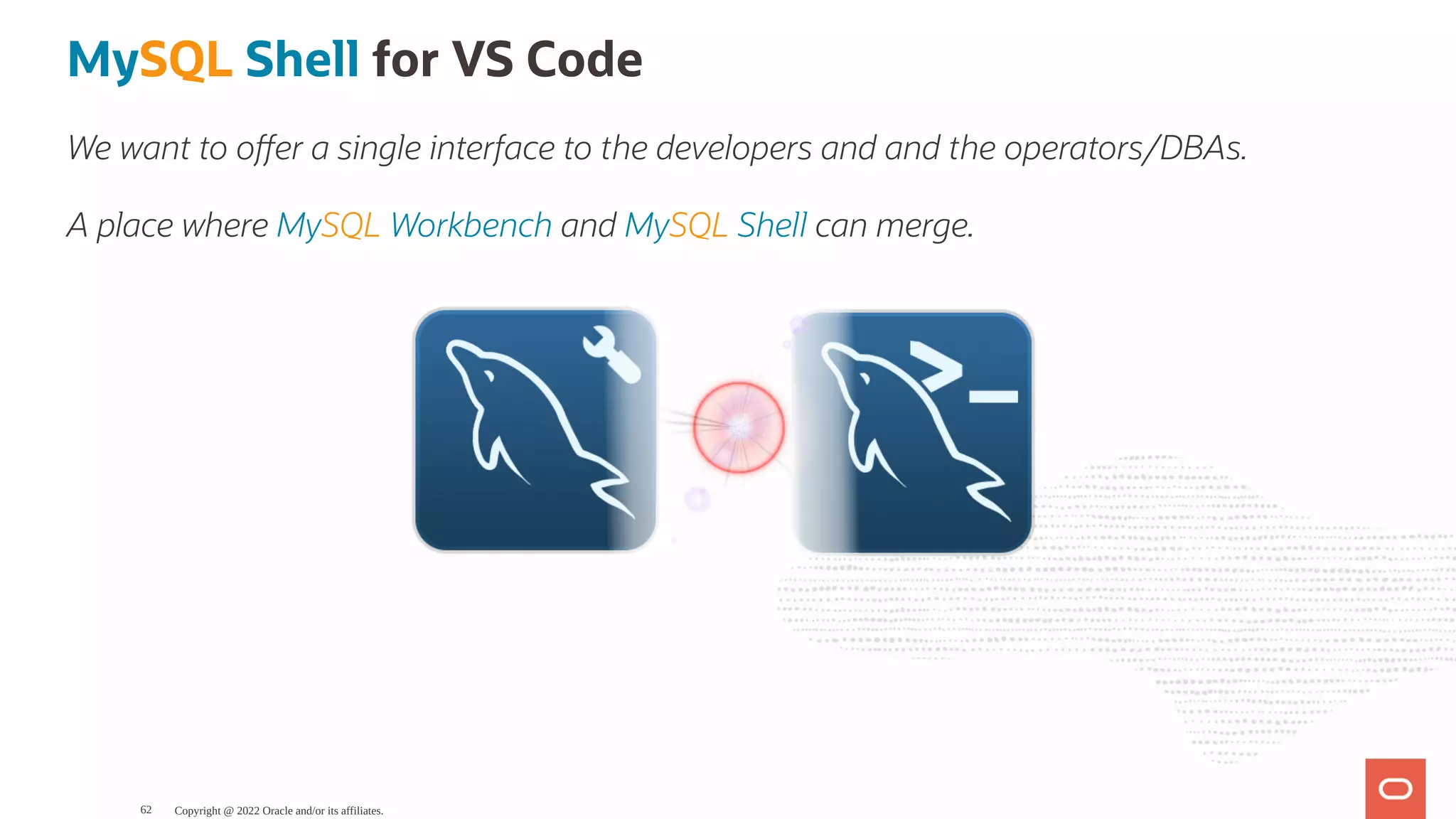 MySQL Shell for VS Code We want to o er a single interface to the developers and and the operators/DBAs. A place where MySQL Workbench and MySQL Shell can merge. Copyright @ 2022 Oracle and/or its affiliates. 62 