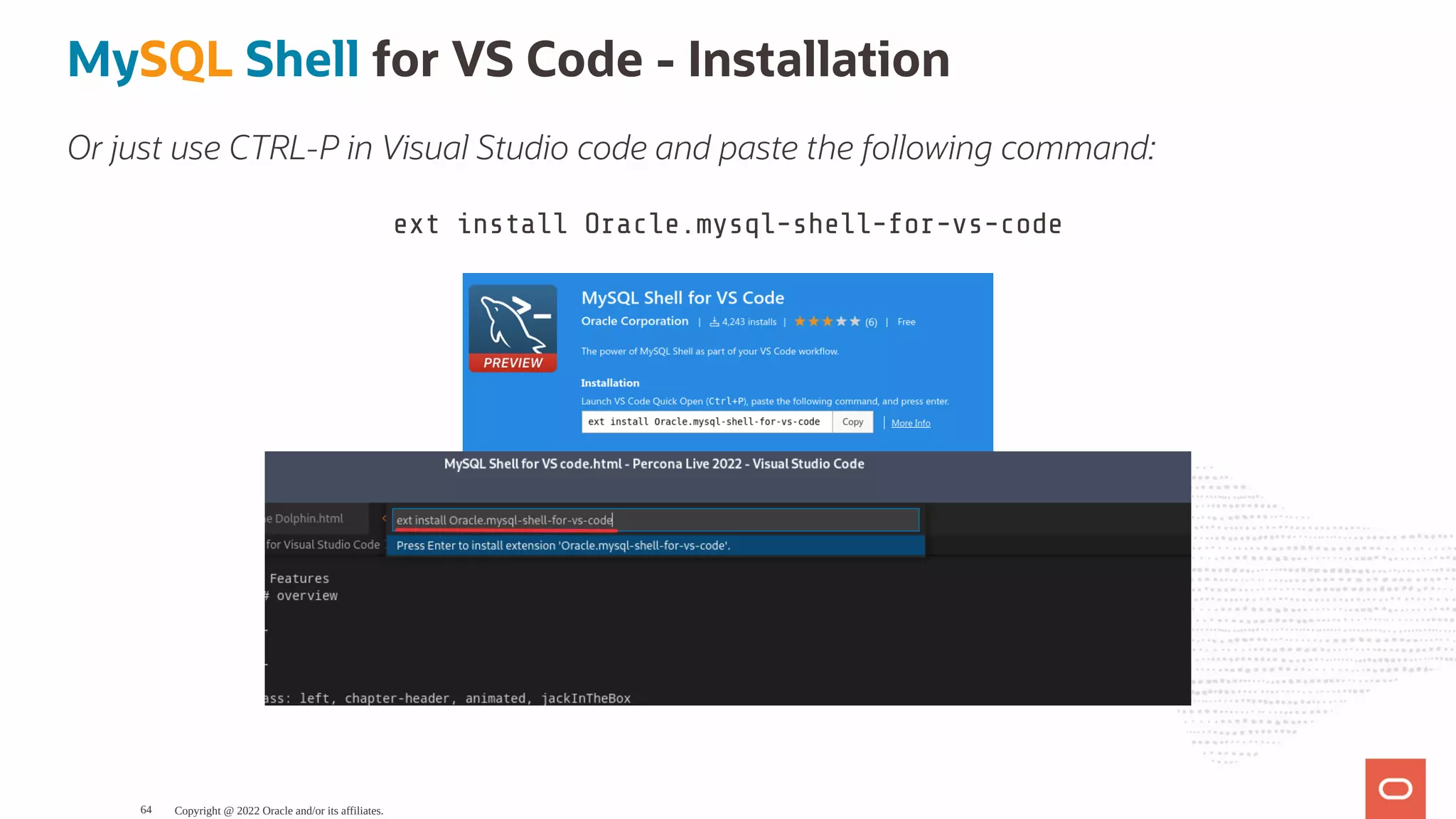 MySQL Shell for VS Code - Installation Or just use CTRL-P in Visual Studio code and paste the following command: ext install Oracle.mysql-shell-for-vs-code Copyright @ 2022 Oracle and/or its affiliates. 64 