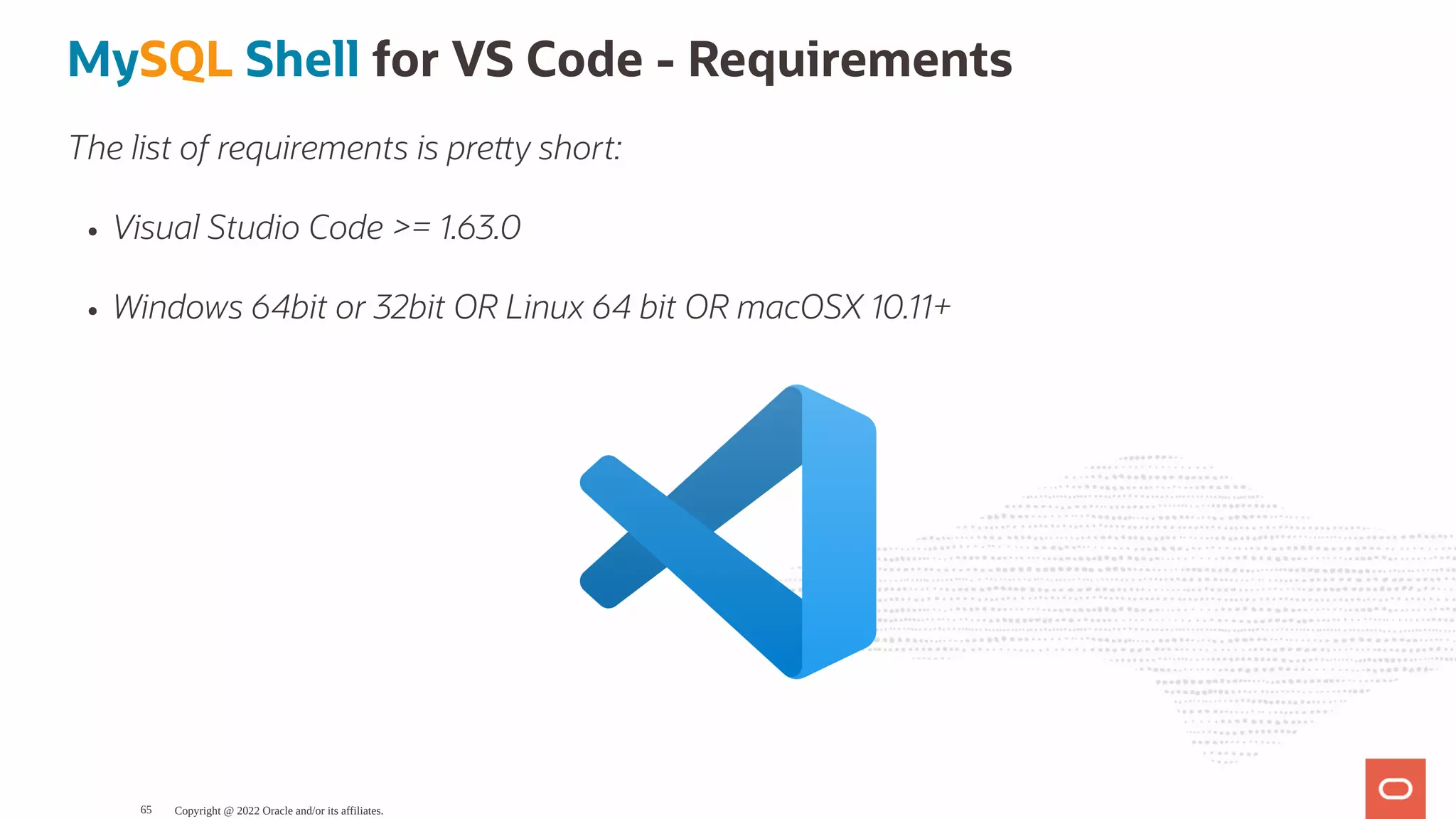 MySQL Shell for VS Code - Requirements The list of requirements is pre y short: Visual Studio Code >= 1.63.0 Windows 64bit or 32bit OR Linux 64 bit OR macOSX 10.11+ Copyright @ 2022 Oracle and/or its affiliates. 65 