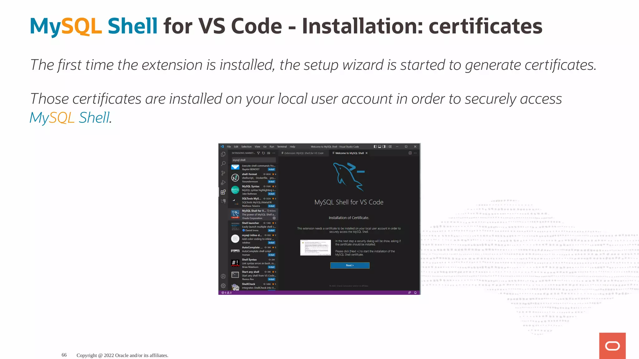 MySQL Shell for VS Code - Installation: certi cates The rst time the extension is installed, the setup wizard is started to generate certi cates. Those certi cates are installed on your local user account in order to securely access MySQL Shell. Copyright @ 2022 Oracle and/or its affiliates. 66 