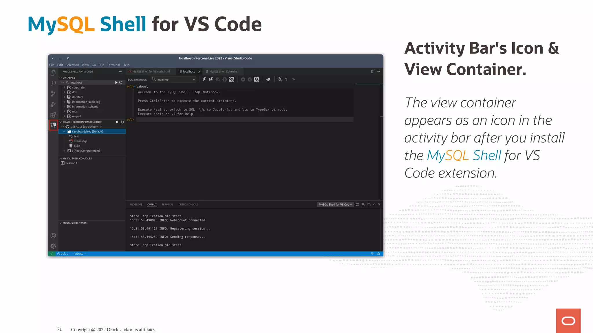 Activity Bar's Icon & View Container. The view container appears as an icon in the activity bar after you install the MySQL Shell for VS Code extension. MySQL Shell for VS Code Copyright @ 2022 Oracle and/or its affiliates. 71 