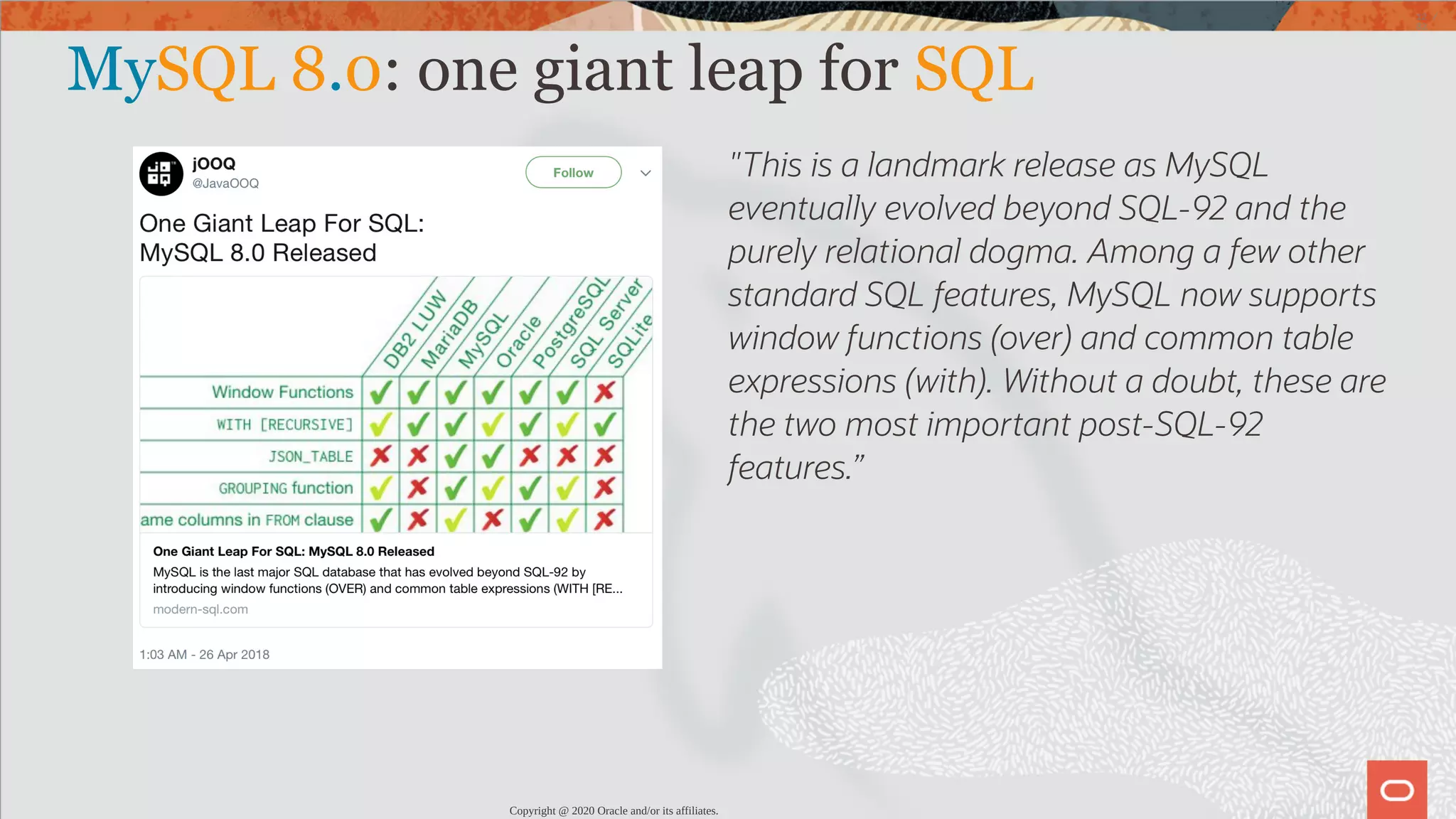 "This is a landmark release as MySQL eventually evolved beyond SQL-92 and the purely relational dogma. Among a few other standard SQL features, MySQL now supports window functions (over) and common table expressions (with). Without a doubt, these are the two most important post-SQL-92 features.” MySQL 8.0: one giant leap for SQL Copyright @ 2020 Oracle and/or its affiliates. 12 / 82 