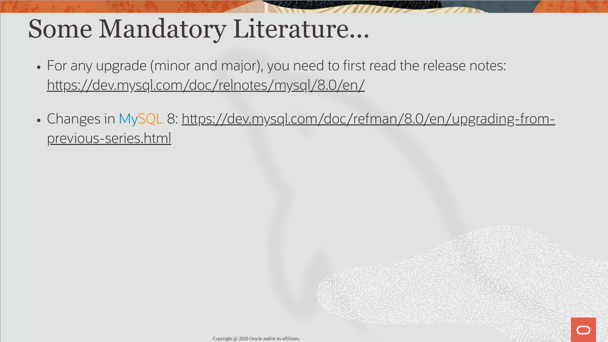 Some Mandatory Literature... For any upgrade (minor and major), you need to rst read the release notes: h ps://dev.mysql.com/doc/relnotes/mysql/8.0/en/ Changes in MySQL 8: h ps://dev.mysql.com/doc/refman/8.0/en/upgrading-from- previous-series.html Copyright @ 2020 Oracle and/or its affiliates. 17 / 82 